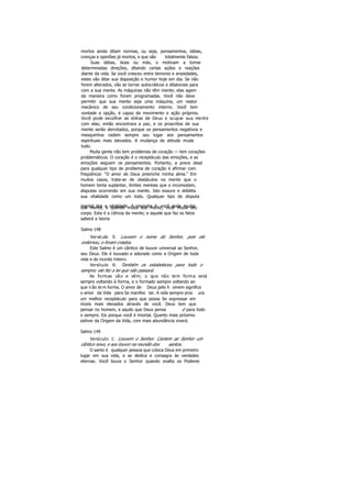 mortos ainda ditam normas, ou seja, pensamentos, idéias,
crenças e opiniões já mortos, e que são totalmente falsos.
Suas idéias, boas ou más, o motivam a tomar
determinadas direções, ditando certas ações e reações
diante da vida. Se você cresceu entre temores e ansiedades,
estes vão ditar sua disposição e humor hoje em dia. Se não
forem alterados, vão se tornar autocráticos e ditatoriais para
com a sua mente. As máquinas não têm mente; elas agem
da maneira como foram programadas. Você não deve
permitir que sua mente seja uma máquina, um reator
mecânico de seu condicionamento interno. Você tem
vontade e opção, é capaz de movimento e ação próprios.
Você pode escolher as idéias de Deus e ocupar sua mente
com elas; então encontrara a paz, e os proscritos de sua
mente serão derrotados, porque os pensamentos negativos e
mesquinhos cedem sempre seu lugar aos pensamentos
espirituais mais elevados. A mudança de atitude muda
tudo.
Muita gente não tem problemas de coração — tem corações
problemáticos. O coração é o receptáculo das emoções, e as
emoções seguem os pensamentos. Portanto, a prece ideal
para qualquer tipo de problema de coração é afirmar com
freqüência: "O amor de Deus preenche minha alma." Em
muitos casos, trata-se de obstáculos na mente que o
homem tenta suplantar, limites mentais que o incomodam,
disputas ocorrendo em sua mente. Isto exaure e debilita
sua vitalidade como um todo. Qualquer tipo de disputa
mental tira a vitalidade. A resposta é: você pode mudarsua mente, e quando muda sua mente, você muda seu
corpo. Esta é a ciência da mente; e aquele que faz os fatos
saberá a teoria
Salmo 148
Versículo 5: Louvem o nome do Senhor, pois ele
ordernou, e foram criados.
Este Salmo é um cântico de louvor universal ao Senhor,
seu Deus. Ele é louvado e adorado como a Origem de toda
vida e do inundo inteiro.
Versículo 6: Também os estabeleceu para todo o
sempre; ele fez a lei que não passará.
As formas vão e vêm; o que não tem forma está
sempre voltando à forma, e o formado sempre voltando ao
que não tem forma. O amor de Deus pelo h omem significa
o amor da Vida para Se manifes tar. A vida sempre proc ura
um melhor receptáculo para que possa Se expressar em
níveis mais elevados através de você. Deus tem que
pensar no homem, e aquilo que Deus pensa é para todo
o sempre. Eis porque você é imortal. Quanto mais próximo
estiver da Origem da Vida, com mais abundância viverá.
Salmo 149
Versículo 1: Louvem o Senhor. Cantem ao Senhor um
cântico novo, e seu louvor na reunião dos santos.
O santo é qualquer pessoa que coloca Deus em primeiro
lugar em sua vida, e se dedica e consagra às verdades
eternas. Você louva o Senhor quando exalta os Poderes
 