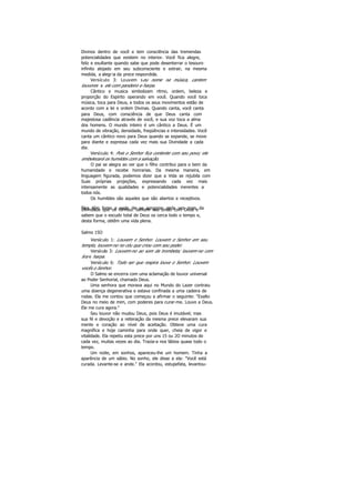 Divinos dentro de você e tem consciência das tremendas
potencialidades que existem no interior. Você fica alegre,
feliz e exultante quando sabe que pode desenterrar o tesouro
infinito alojado em seu subconsciente e extrair, na mesma
medida, a alegria da prece respondida.
Versículo 3: Louvem seu nome na música, cantem
louvores a ele com pandeiro e harpa.
Cântico e musica simbolizam ritmo, ordem, beleza e
proporção do Espírito operando em você. Quando você toca
música, toca para Deus, e todos os seus movimentos estão de
acordo com a lei e ordem Divinas. Quando canta, você canta
para Deus, com consciência de que Deus canta com
majestosa cadência através de você, e sua voz toca a alma
dos homens. O mundo inteiro é um cântico a Deus. É um
mundo de vibração, densidade, freqüências e intensidades. Você
canta um cântico novo para Deus quando se expande, se move
para diante e expressa cada vez mais sua Divindade a cada
dia.
Versículo 4: Pois o Senhor fica contente com seu povo; ele
embelezará os humildes com a salvação.
O pai se alegra ao ver que o filho contribui para o bem da
humanidade e recebe honrarias. Da mesma maneira, em
linguagem figurada, podemos dizer que a Vida se rejubila com
Suas próprias projeções, expressando cada vez mais
intensamente as qualidades e potencialidades inerentes a
todos nós.
Os humildes são aqueles que são abertos e receptivos.
Eles têm fome e sede de se apropriar cada vez mais daDivindade que os formou. Sentem sua união com Deus e
sabem que o escudo total de Deus os cerca todo o tempo e,
desta forma, obtêm uma vida plena.
Salmo 15O
Versículo 1: Louvem o Senhor. Louvem o Senhor em seu.
templo, louvem-no no céu que criou com seu poder.
Versículo 3: Louvem-no ao som da trombeta; louvem-no com
lira e harpa.
Versículo 6: Todo ser que respira louve o Senhor. Louvem
vocês o Senhor.
O Salmo se encerra com uma aclamação de louvor universal
ao Poder Senhorial, chamado Deus.
Uma senhora que morava aqui no Mundo do Lazer contraiu
uma doença degenerativa e estava confinada a uma cadeira de
rodas. Ela me contou que começou a afirmar o seguinte: "Exalto
Deus no meio de mim, com poderes para curar-me. Louvo a Deus.
Ele me cura agora."
Seu louvor não mudou Deus, pois Deus é imutável; mas
sua fé e devoção e a reiteração da mesma prece elevaram sua
mente e coração ao nível de aceitação. Obteve uma cura
magnífica e hoje caminha para onde quer, cheia de vigor e
vitalidade. Ela repetiu esta prece por uns 15 ou 2O minutos de
cada vez, muitas vezes ao dia. Trazia-a nos lábios quase todo o
tempo.
Um noite, em sonhos, apareceu-lhe um homem. Tinha a
aparência de um sábio. No sonho, ele disse a ela: "Você está
curada. Levante-se e ande." Ela acordou, estupefata, levantou-
 