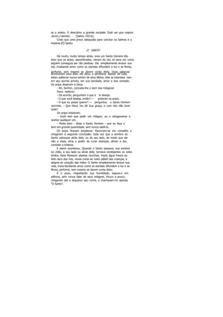 se e andou. E descobriu a grande verdade:Todo ser que respira
louve o Senhor.. . (Salmo 15O:6).
Creio que uma prece adequada para concluir os Salmos é a
história d'O Santo:
O SANTO
Há muito, muito tempo atrás, vivia um Santo Homem tão
bom que os anjos, assombrados, vieram do céu só para ver como
alguém conseguia ser tão piedoso. Ele simplesmente levava sua
ida, irradiando amor como as estrelas difundem a luz e as flores,
perfume, sem mesmo se darem conta disto. Duas palavras
dominavam seus dias: ele dava, e perdoava. Apesar de tudo,
estas palavras nunca saíram de seus lábios; elas se expressa vam
em seu sorriso pronto, em sua bondade, amor e boa vontade.
Os anjos disseram a Deus:
- Ah, Senhor, conceda-lhe o dom dos milagres!
Deus replicou:
- De acordo; perguntem o que e le deseja.
- O que você deseja, então? — gritaram os anjos.
- O que eu posso querer? — perguntou o Santo Homem
sorrindo. - Que Deus me dê Sua graça, e com isto não terei
tudo?
Os anjos insistiram:
- Você tem que pedir um milagre, ou o obrigaremos a
aceitar qualquer um.
- Muito bem - disse o Santo Homem - que eu faça o
bem em grande quantidade, sem nunca sabê-lo.
Os anjos ficaram perplexos. Reuniram-se em conselho e
chegaram à seguinte conclusão: toda vez que a sombra do
Santo estivesse atrás dele, ou do seu lado, de modo que ele
não a visse, teria o poder de curar doenças, aliviar a dor,
consolar a tristeza.
E assim aconteceu. Quando o Santo passava, sua sombra
no chão, a seu lado ou atrás dele, tornava verdejantes os solos
áridos, fazia florescer plantas murchas, trazia água fresca ao
leito seco dos rios, novas cores ao rosto pálido das crianças, e
alegria ao coração das mães. O Santo simplesmente levava sua
vida, trans-bordando amor como as estrelas difundem a luz e as
flores, perfume, sem mesmo se darem conta disto.
E o povo, respeitando sua humildade, seguia-o em
silêncio, sem nunca falar de seus milagres. Pouco a pouco,
chegaram até a esquecer seu nome, e chamavam-no apenas
"O Santo".
 