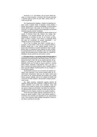 Versículos 5 e 6: No entanto o fez um pouco abaixo dos
anjos, e o coroou de glória e honraria. Fez com que exercesse
o domínio sobre as obras de suas mãos; colocou todas as
coisas aos pés dele.
Sou freqüentemente indagado a respeito do significado de
pecar contra o Espírito Santo. A resposta é muito simples: o
Espírito Santo significa o espírito da totalidade. A própria palavra
espírito significa sopro, vida, graça. Se um homem se recusa
a perdoar a si mesmo e insiste na aut ocondenação, permanecerá
miserável enquanto mantiver tal atitude.
Qualquer pessoa pode ser perdoada se decidir perdoar-se a si
mesma. A Presença Divina não condena nem castiga. Nós
castigamos a nós mesmos fazendo mau uso da lei e mal
interpretando os princípios de vida. Se um homem se fecha
sobre si mesmo e recusa o amor Divino e a inspiração Divina,
este pode ser considerado um pecado imperdoável — na
medida em que el e recusa perdoar a si mesmo.
Há um tipo de pessoa que insiste e acredita que é
incurável, e recusa aceitar o fato de que a Presença Infinita e
Benéfica, Aquela que o criou, poderia também curá-la. Tal
pessoa está cometendo um pecado imperdoável. Pecar é perder
pontos, falhar na conquista de seus objetivos na vida, ou falhar
no encaminhamento de uma vida plena e feliz. Com esta atitude
mental, não será possível para o Espírito Santo, ou o espírito da
totalidade e da paz, penetrar em sua me nte e curá-la.
Enquanto este for o seu estado mental, nenhuma ajuda oumelhoria poderá atingi-lo. Apenas neste sentido é imperdoável —
imperdoável enquanto perdurar esta atitude mental. Tudo que a
pessoa deve fazer é abrir mão de seu orgulho espiritual, de seu
egoísmo, e reconhecer que existe um Poder Supremo e uma
Sabedoria Divina que fez todas as coisas e governa o Universo
inteiro infinita, incessante e eternamente. Tudo o que tem a
fazer é alinhar-se ao oceano infinito de amor, verdade, beleza, e
deixar que este bálsamo saudável penetre em seu coração e a
cura perfeita se seguirá.
Recentemente conversei com um homem de negócios que
estava muito deprimido e que tomava grandes doses de um
determinado tranqüilizante. Disse que sua mulher insistira para
que viesse me ver, embora admitisse não acreditar que a oração
tivesse qualquer utilidade, além de ter colegas de trabalho que
invocavam um Poder Superior e não pareciam conseguir grande
coisa na vida.
Em nosso encontro, mostrei-lhe quantos homens de
negócios conheço que oram e praticam o Código de Ouro, e que
tiveram satisfeitos seus sonhos mais recônditos. Todos eles
atribuíram seu sucesso ao auxilio de uma Inteligência Suprema
que guiava e dirigia suas atividades. Suas falhas nos negócios e
no relacionamento humano se deviam ao fato de ele nunca ter
refletido em seu Eu Superior, devido ao seu orgulho e egoísmo.
Forneci-lhe duas orações especiais, explicando-lhe que, se
fizesse uso dessas orações à noite e pela manhã, passaria a
encará-las como sementes que depositava em seu subconsciente
e que, como sementes, estas verdades ressurgiriam e tornar-se-
iam ativas e potentes em sua vida.
 