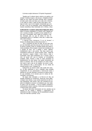 A primeira oração chamava-se "O Espírito Progressista":
"Aqueles que O cultivam devem cultuá-Lo em espírito e em
verdade.” Contemp lo agora o fato de que a Inteligência Infinita
habita em mim. Existe uma Graça Universal, ativa e presente
em toda a parte: estou com Deus, com a vida, com o Universo,
e com todas as coisas. A ação de Deus toma agora o seu
lugar em tudo o que me diz respeito. Compreendo que a Lei
da Vida é uma lei de progressão; cresço espiritualmente de
maneira maravilhosa. Estou sintonizado com o Infinito, e Deus
é meu Parceiro. O sucesso agora vem comigo, pois estouidentificado com o sucesso e a prosperidade. Rejubilo-me em ver
todos os homens progredindo no caminho certo. Rejubilo-me
com o sucesso de todos. O espírito de boa vontade flui de
mim para a humanidade. Estou repleto de confiança e paz.
Sou iluminado pela Luz que há dentro de mim. A
Compreensão Divina é a claridade a meus pés, e depois dela
está o Eterno Abraço."
A segunda prece chamava-se "A Lei do Sucesso", e
deveria ser utilizada todas as noites antes de dorm ir:
"Sou a consciência de Deus em ação. Sei que Deus atua
por meu intermédio, pois Deus atua por meio do homem. 'A Lei
do Senhor é perfeita.' Existe um resultado perfeito para todas as
minhas atividades. Minha atuação é sempre bem-sucedida por ser
a atuação de Deus, que é perfeito e divino. Obtenho
imediatamente tudo o que preciso. 'Meu Deus suprirá suas
necessidad es conforme sua riqueza na glória.” Estou repleto de
paz, harmonia e alegria. Irradio o amor Divino a toda a
humanidade. Estou agora identificado com o sucesso; atraio a
mim, de acordo com uma lei imutável, as circunstâncias,
condições, idéias, finanças e todas as coisas necessárias ao
desdobramento de meus planos. Sou guiado Divinamente por
todos os caminhos. Deus me faz prosperar em minha mente,
meu corpo e tudo o que me diz respeito. Vou dormir a cada
noite sentindo-me feliz e bem-sucedido. 'Ao seu amado ele
concede durante o sono.” Obrigado, Pai.
Expliquei-lhe que deveria recitar cada oração três vezes,
em TOS alta, lentamente e, com a repetição, estas verdades
mergulhariam em seu subconsciente e tornar-se-iam ativas e
potentes em sua vida, eficientes e funcionais em todas as fases
de suas atividades. E foi instruído para ter certeza de não
contradizer o que afirmava.
Ele seguiu estas instruções e, no final de um mês, sua
situação profissional se transformou. Vieram-lhe novas idéias,
conseguiu mais clientes, e suas vendas expandiram-se além de
suas expectativas. Este homem, hoje, tem consciência de ser
parte da inteligência universal e da sabedoria que criou todas
as coisas e que nos mantém. E que se modifica incessante e
continuamente, sempre mudando, e ainda assim permanecendo
a mesma ontem, hoje e sempre.
Há poucos dias atrás, conversando com ele, assinalou que se
libertara de seu orgulho e egoísmo, e desenvolvera um
sentimento de valor e confiança, que lhe possibilitaram produzir
mais, viver mais feliz e caminhar na luz.
 