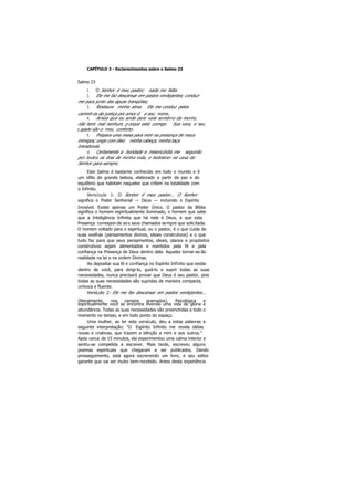 CAPÍTULO 3 - Esclarecimentos sobre o Salmo 23
Salmo 23
1. O Senhor é meu pastor; nada me falta.
2. Ele me faz descansar em pastos verdejantes; conduz-
me para junto das águas tranqüilas;
3. Restaura minha alma. Ele me conduz pelos
caminh os da justiça por amor d e seu nome.
4. Ainda que eu ande pelo vale sombrio da morte,
não temi mal nenhum, p orque está comigo. Sua vara, e seu
cajado são o meu conforto.
5. Prepara uma mesa para mim na presença de meus
inimigos; unge com óleo minha cabeça; minha taça
transborda.
6. Certamente a bondade e misericórdia me seguirão
por todos os dias de minha vida, e habitarei na casa do
Senhor para sempre.
Este Salmo é bastante conhecido em todo o mundo e é
um idílio de grande beleza, elaborado a partir da paz e do
equilíbrio que habitam naqueles que crêem na totalidade com
o Infinito.
Versículo 1: O Senhor é meu pastor... O Senhor
significa o Poder Senhorial — Deus — incluindo o Espírito
Invisível. Existe apenas um Poder Único. O pastor da Bíblia
significa o homem espiritualmente iluminado, o homem que sabe
que a Inteligência Infinita que há nele é Deus, e que esta
Presença correspon de aos seus chamados sempre que solicitada.
O homem voltado para o espiritual, ou o pastor, é o que cuida de
suas ovelhas (pensamentos divinos, ideais construtivos) e o que
tudo faz para que seus pensamentos, ideais, planos e propósitos
construtivos sejam alimentados e mantidos pela fé e pela
confiança na Presença de Deus dentro dele. Aqueles tornar-se-ão
realidade na lei e na ordem Divinas.
Ao depositar sua fé e confiança no Espírito Infinito que existe
dentro de você, para dirigi-lo, guiá-lo e suprir todas as suas
necessidades, nunca precisará provar que Deus é seu pastor, pois
todas as suas necessidades são supridas de maneira compacta,
unívoca e fluente.
Versículo 2: Ele me fax descansar em pastos verdejantes...
(literalmente, nos campos gramados). Psicológica e
espiritualmente você se encontra vivendo uma vida de glória e
abundância. Todas as suas necessidades são preenchidas a todo o
momento no tempo, e em todo ponto do espaço.
Uma mulher, ao ler este versículo, deu a estas palavras a
seguinte interpretação: "O Espírito Infinito me revela idéias
novas e criativas, que trazem a bênção a mim e aos outros."
Após cerca de 15 minutos, ela experimentou uma calma interior e
sentiu-se compelida a escrever. Mais tarde, escreveu alguns
poemas espirituais que chegaram a ser publicados. Dando
prosseguimento, está agora escrevendo um livro, e seu editor
garante que vai ser muito bem-recebido. Antes desta experiência
 