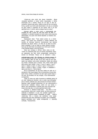 interior, nunca tivera desejo de escrever.
Conduz-me para junto das águas tranqüilas... Águas
tranqüilas significam a mente calma, descansada, a mente
sintonizada com o Infinito. Pense em um lago no alto da
montanha. Quando está calmo, reflete as luzes do céu; da mesma
forma, quando sua mente está descansada e em paz, as verdades
de Deus sobem à superfície de sua mente. Este é um dos
significad os de "a mente calma consegue fazer as coisas".
Emerson define a prece como a contemplação das
verdades da rida a partir do mais alto ponto de vista. A
meditação é a atenção tranqüila da mente sobre certos assuntos
selecionados, nos quais você decide depositar ou focalizar seus
pensamentos.
Shakespeare disse: "Tudo estará pronto se a mente
estiver." Uma jovem que comparece a minhas palestras nas
manhãs de domingo disse-me recentemente que estivera
pensando nas águas calma e no fato de as obras de Deus
serem acabadas; e que se todas as coisas estavam prontas,
tudo que ela devia fazer era preparar sua mente para receber
o bem ofertado desde o início dos tempos.
Disse que começou a afirmar várias vezes ao dia:
"Tenho um casamento feliz com um homem maravilhoso. Estou
em segurança, sou feliz, tenho prosperidade, expresso-me
através da Divindade. Possuo um lar adorável e estou
profundamente grata." Ela afirmava na primeira pessoa dopresente, sabendo que tudo o que ligasse ao "EU SOU" tomar-
se-ia realidade. Além do mais, ela se deu conta de que tudo
aquilo que pedisse numa prece aconteceria, desde que abrisse
sua mente e dissesse para si mesma: "Sim, minha mente agora
está pronta para receber o bem. O amor é agora. A paz é
agora. A alegria é agora. A saúde é agora. A harmonia é
agora. A diretriz é agora. O poder é agora. A totalidade é
agora, pois Deus é o Eterno Agora!"
Ela se conscientizou de que Deus habita em cada um, é
atemporal e não ocupa espaço. Ela se conscientizou de que deve
tanto tomar, aceitar e proclamar seu bem agora quanto daqui a
5O anos. Ela acreditou em seu coração, e seu subconsciente
correspondeu.
Todas as coisas que pediu tornaram-se realidade dentro de
um mês. Habituou-se durante o dia a recitar suas afirmações
para si mesma, sabendo que, pelo processo de osmose mental e
espiritual, estas verdades penetrariam em seu subconsciente e
tornar-se-iam realidade. Colocou ordem em sua mente, e
alterou seus pensamentos e atitudes para uma convicção das
coisas como elas são, no mundo espiritual dentro dela.
Versículo 3: Restaura minha alma... Sua alma é o seu
subconsciente. Antes que o auxílio venha, sua alma precisa ser
restituída à totalidade e à paz. Ser auxiliado significa ser
totalizado. As palavras saúde e totalidade, em inglês health e
whole-ness, têm a mesma raiz semântica. Uma saúde
enfraquecida quer dizer separação da Origem, que é totalidade,
beleza e perfeição. Uma saúde enfraquecida é discórdia,
confusão, fracionamento.
 