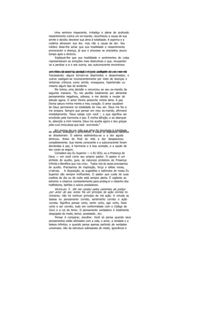 Uma senhora impaciente, irritadiça e plena de profundo
ressentimento contra um ex-marido, reconheceu a causa de sua
artrite e decidiu devolver sua alma à totalidade. A aspirina e a
codeína aliviavam sua dor, mas não a causa da dor. Seu
médico disse-lhe achar que sua hostilidade e ressentimento
provocaram a doença, já que o processo se precipitou pouco
tempo após o divórcio.
Expliquei-lhe que sua hostilidade e sentimentos de culpa
representavam as emoções mais destrutivas e que, recusando-
se a perdoar a si e aos outros, seu subconsciente encontrava
um meio de puni-la, porque no mais profundo de seu ser elaacreditava precisar de punição. Alguns castigam-se a si mesmos
fracassando; alguns tornam-se deprimidos e desanimados; e
outros castigam-se inconscientemente por meio de doenças e
sintomas crônicos como artrite, enxaqueca, hipertensão ou
mesmo algum tipo de acidente.
Ela tomou uma decisão e renunciou ao seu ex-marido da
seguinte maneira: "Eu me perdôo totalmente por alimentar
pensamentos negativos, odiosos, e me decido a mudar de
atitude agora. O amor Divino preenche minha alma. A paz
Divina satura minha mente e meu coração. O amor saudável
de Deus permanece na totalidade do meu ser. Deus me fez e
me ampara. Sempre que pensar em meu ex-marido, afirmarei
imediatamente: 'Deus esteja com você ', o que significa ser
envolvido pela harmonia e paz. É minha bênção, e ao abençoá-
lo, abençôo a mim mesma. Deus me auxilia agora e dou graças
pela cura miraculosa que está ocorrendo."
Em menos de um mês sua alma foi devolvida à totalidadede atitude, aceitação e sentimento, e todos os depósitos calcários
se dissolveram. O edema sedimentou-se e a dor aguda
diminuiu. Antes do final do mês a dor desapareceu
completamente. Sua mente consciente e a subconsciente foram
devolvidas à paz, à harmonia e à boa vontade, e a saúde de
seu corpo se seguiu.
Considere seu Eu Superior — o EU SOU, ou a Presença de
Deus — em você como seu próprio pastor. O pastor é um
símbolo do auxilio, guia, da natureza protetora da Presença
Infinita e Benéfica que nos criou. Todos nós às vezes precisamos
de auxílio. Precisamos de inspiração, força e idéias novas,
criativas. A disposição, as sugestões e estímulos de nosso Eu
Superior são sempre vivificantes. O pastor que cuida de suas
ovelhas de dia ou de noite está sempre alerta. É vigilante ao
extremo e observa constantemente para proteg er o rebanho dos
malfeitores, ladrões e outros predadores.
Versículo 3: Ele me conduz pelos caminhos da justiça
por amor de seu nome. Há um princípio de ação correta no
Universo; não há nenhum princípio de má ação. A virtude se
baseia no pensamento correto, sentimento correto e ação
correta. Significa pensar certo, sentir certo, agir certo, fazer
certo e ser correto, tudo em conformidade com o Código de
Ouro e a Lei do Amor. O pensamento verdadeiro é totalmente
despojado do medo, temor, ansiedade , etc.
Pensar é comparar, escolher. Você só pensa quando seus
pensamentos estão alinhados com a vida, o amor, a verdade e a
beleza infinitos, e quando pensa apenas partindo de verdades
universais; não da estrutura sobreposta de medo, ignorância e
 