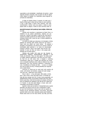 superstição, ou da mentalidade massificada. Um químico pensa
segundo principio universais; não do ponto de vista de algum
credo, dogma ou tradição. Um matemático pensa segundo os
princípios da matemática.
O Poder do Espírito (Deus) é supremo. Ao pedir que o
Espírito Infinito guie e dirija você por todos os seus caminhos
e que a ação direta e Divina reine suprema, você está
reconhecendo o Senhor como seu pastor, e todos os seus
passos serão na alegria, e todos os seus caminhos serão na
paz. Lembre-se que tudo aquilo em que meditar, detiver suaatenção ou abraçar com sua crença torna-se guia e diretriz de
sua vida.
Quando você reconhece a supremacia do Poder Único e a
influência de seu próprio pensamento, registrou em sua
mente que o Senhor é seu pastor, e está em paz. Você está no
caminho da retidão quando fica em silêncio interior. Sua paz e
confiança íntimas são a prova de que a Infinita sabedoria de
Deus é seu pastor.
Um senhor de idade que costumava vir de bengala a minhas
palestras de domingo pela manhã contou-me que tivera o
medo como seu pastor por muito tempo. As pessoas e
situações o incomodavam. Sua técnica foi se recusar a sentir-se
incomodado pelos parentes e os meios de comunicação.
Começou a afirmar: "Deus é meu pastor. Deus me fez e me
sustenta. O amor de Deus me salva, e dou graças pela
salvação que se produz agora."
Utilizava esta oração 1OO vezes por dia. Quando os
pensamentos negativos, amedrontadores, afloravam à sua
mente, ele afirmava: "Deus me salva agora." Fez desta prece
um hábito, sabendo exatamente o que fazia e por que o fazia.
Ao final de um mês atirou fora a bengala e caminhou
normalmente. Sabia que, à medida que saturasse sua mente
com as vibrações espirituais acima, todas as células de seu corpo
absorveriam uma nova harmonia espiritual e produziriam a
cura. A tendência do Princípio da Vida é curar, e à medida
que você se alinha com Ele, a Presença Benéfica lhe responde
com a ordem Divina.
Versículo 4: Ainda que eu ande pelo vale sombrio da
morte, não temerei mal nenhum, porque Ele está comigo.
Sua vara e seu cajado são o meu conforto.
Deus é vida, e é sua vida agora. Não existe a morte,
pois a vida é Deus e Deus não pode morrer. O Princípio da
Vida não tem começo nem fim. A vida é uma progressão, um
desdobramento infinito. Sua jornada é sempre para cima, para
frente e para Deus. Você vai de sucesso em sucesso, de força em
força, de sabedoria em sabedoria, pois não tem fim a glória que
é o homem. A vida não pode desejar a morte: seria uma
contradição; seria também um absurdo.
Quando à noite você vai dormir, é transportado para a quarta
dimensão, que está em torno de nós e interpenetra o plano
em que nos encontramos. É para lá que você vai quando os
homens, em sua ignorância, chamam- no de morto. Seus entes
queridos estão ao seu redor, separados apenas pela freqüência.
Muitas vezes você os vê em seus sonhos. Sua mãe, que tinha
 