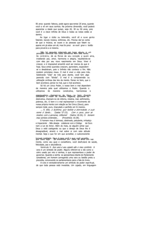 85 anos quando faleceu, pode agora apa rentar 20 anos, quando
você a vê em seus sonhos. Na próxima dimensão, você poderá
aparentar a idade que quiser, seja 20, 30 ou 50 anos, pois
você é a clave infinita de Deus e todas as notas estão ai
dentro.
Ao ligar o rádio ou televisão, você vê e ouve gente
falando; escuta música, sinfonias, etc. Precisa dar-se conta
de que a música, as vozes e as pessoas que falam ou
aparec em já estav am ali, mas foi preci so você girar o botão
para prová-lo a si mesmo.
Não há ninguém enterrado em lugar algum, e umpensador científico não visita cemitérios nem leva flores.
Ao contrário, dá as flores de seu coração a quem ama,
irradiando paz, amor, harmonia e alegria, rejubilando-se
com eles por seu novo nascimento em Deus. Viver é
crescer, e é impossível amanhã você ser menos do que é
hoje. Seus entes queridos crescem, aprendem, expandem-
se e desdobram, pois o Infinito não conhece o fim. Não
existem princípios maus. O mal é viver a vida para trás.
Soletrando "vida" de trás para diante, você tem algo
parecido com "dívida". O mal é a compreensão ou
utilização errônea das leis da mente. Pense no bem, que o
bem acontece; pense no mal, que o mal acontece.
Só há um único Poder, e nosso bem e mal dependem
da maneira pela qual utilizamos o Poder. Quando o
utilizamos de maneira construtiva, harmoniosa e
apaziguadora, chamam-no de Deus, ou bem. Quandoutilizamos o Poder de maneira negativa, ignorante ou
destrutiva, chamam-no de inferno, miséria, mal, sofrimento,
pobreza, etc. O bem e o mal representam o movimento de
nossa própria mente com relação ao Ser Único (Deus), para
sempre total, puro, imaculado e perfeito em Si mesmo.
... O Alto, o Sublime, que habita a eternidade, e cujo
nome é Santo... (Isaías 57:15). Com o puro, puro se
mostra; com o perverso, inflexível (Salmo 18:26). O homem
mau semeia contendas... (Provérbios 16:28).
O homem mau é teimoso, obstinado, petulante, irritadiço
e impaciente . Não deseja colaborar com o Código de Ouro
nem a Lei do Amor. Além do mais, se alguém achar que
Deus o está castigando ou que o desejo de Deus lhe é
desagradável, atrairá o mal sobre si com esta atitude
mental. Seja o que for em que acreditar, o subconsciente
tornará realidade. Deus é para você o que você acreditaque Deus seja. Se entronizar um Deus de amor em sua
mente, como seu guia e conselheiro, você desfrutará de saúde,
felicidade, paz e abundância.
Versículo 4: Sua vara e seu cajado são o meu conforto. A
vara é um símbolo de poder. Alguns referem-se a ela como o
cetro usado por reis e rainhas, e que representava o poder de
governar. Quando a rainha se apresentava diante do Parlamento
canadense, um homem carregando uma vara ou bastão preto a
precedia, convocando os parlamentares para a fala do trono.
A vara é verdadeiramente um símbolo do poder espiritual,
de que toda pessoa está investida. Um cajado, em linguagem
 