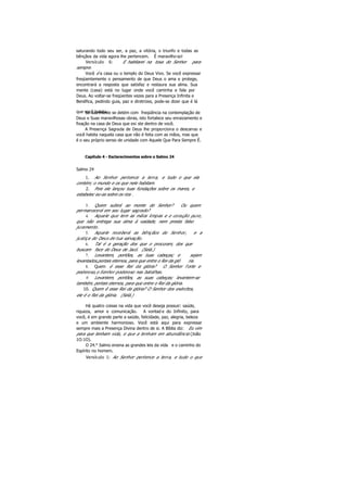 saturando todo seu ser, a paz, a vitória, o triunfo e todas as
bênçãos da vida agora lhe pertencem. É maravilho so!
Versículo 6: E habitarei na tosa do Senhor para
sempre.
Você é a casa ou o templo do Deus Vivo. Se você expressar
freqüentemente o pensamento de que Deus o ama e protege,
encontrará a resposta que satisfaz e restaura sua alma. Sua
mente (casa) está no lugar onde você caminha e fala por
Deus. Ao voltar-se freqüentes vezes para a Presença Infinita e
Benéfica, pedindo guia, paz e diretrizes, pode-se dizer que é lá
que você habita.Se sua mente se detém com freqüência na contemplação de
Deus e Suas maravilhosas obras, isto fortalece seu enraizamento e
fixação na casa de Deus que exi ste dentro de você.
A Presença Sagrada de Deus lhe proporciona o descanso e
você habita naquela casa que não é feita com as mãos, mas que
é o seu próprio senso de unidade com Aquele Que Para Sempre É.
Capítulo 4 - Esclarecimentos sobre o Salmo 24
Salmo 24
1. Ao Senhor pertence a terra, e tudo o que ela
contém; o mundo e os que nele habitam.
2. Pois ele lançou tuas fundações sobre os mares, e
estabelec eu-as sobre os rios .
3. Quem subirá ao monte do Senhor? Ou quem
permanecerá em seu lugar sagrado?
4. Aquele que tem as mãos limpas e o coração puro,
que não entrega sua alma à vaidade, nem presta falso
juramento.
5. Aquele receberá as bênçãos do Senhor, e a
justiça do Deus de tua salvação.
6. Tal é a geração dos que o procuram, dos que
buscam face do Deus de Jacó. (Selá.)
7. Levantem, portões, as tuas cabeças; e sejam
levantados,portais eternos, para que entre o Rei da gló ria.
8. Quem é esse Rei da glória? O Senhor f orte e
poderoso,o Senhor poderoso nas batalhas.
9. Levantem, portões, as suas cabeças; levantem-se
também, portais eternos, para que entre o Rei da glória.
10. Quem ê esse Rei da glória? O Senhor dos exércitos,
ele é o Rei da glória. (Selá.)
Há quatro coisas na vida que você deseja possuir: saúde,
riqueza, amor e comunicação. A vontad e do Infinito, para
você, é em grande parte a saúde, felicidade, paz, alegria, beleza
e um ambiente harmonioso. Você está aqui para expressar
sempre mais a Presença Divina dentro de si. A Bíblia diz: Eu vim
para que tenham vida, e que a tenham em abundância (João
1O:1O).
O 24.° Salmo ensina as grandes leis da vida e o caminho do
Espírito no homem.
Versículo 1: Ao Senhor pertence a terra, e tudo o que
 
