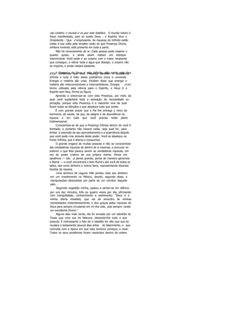 ela contém; o mundo e os que nele habitam. O mundo inteiro é
Deus manifestado, pois só existe Deus - o Espírito Vivo e
Onipotente - Que é onipresente. As riquezas do Infinito estão
todas à sua volta pela simples razão de que Presença Divina,
embora invisível, está presente em toda a parte.
Não há racionamento de ar. Cada pessoa pode respirar o
quanto quiser, e ainda assim restará um estoque
interminável. Você pode ir ao oceano com o maior recipiente
que conseguir, e retirar toda a água que desejar; o oceano não
se importa, e ainda restará bastante.
A Presença de Deus é vida Infinita; não existe vida forad'Ela. Lembre-se que esta Presença também é substância
Infinita e tudo é feito desta substância única e universal.
Energia e matéria são unas. Einstein disse que energia e
matéria são interconversíveis e intercambiáveis. Energia é um
termo utilizado pela ciência para o Espírito, e Deus é o
Espírito sem face, forma ou figura.
Aprenda a sintonizar-se com esta Presença, por meio da
qual você suplantará toda a sensação de necessidade ou
privação, porque esta Presença é a nascente viva da qual
fluem todas as bênçãos e que abastece tudo que existe.
É com grande prazer que o Pai lhe entrega o reino da
harmonia, da saúde, da paz, da alegria e da abundância na
riqueza e em tudo que você precisa neste plano
tridimensional.
Conscientize-se de que a Presença Infinita dentro de você é
ilimitada; e portanto não haverá razão, seja qual for, para
limitar a extensão de seu aproveitamento e a experiência daquilo
que você pode criar através deste poder. Você se abastece na
Fonte Infinita, que é eterna e inexaurível.
O grande engano de muitas pessoas é não se conscientizar
das verdadeiras riquezas de dentro de si mesmas, e procurar no
exterior o que lhes parece serem as verdadeiras riquezas, em
vez do poder criativo de sua própria mente. Pense em
opulência — isto é, pense grande, pense de maneira generosa
e liberal — e você encontrará o bem fluind o até você de todos os
lados, tais como dinheiro e outros bens, representando diversas
facetas da riqueza.
Uma senhora de Laguna Hills perdeu todo seu dinheiro
em um investimento no México, devido, segundo disse, a
manipulações desonestas por parte de um corretor daquele
país.
Seguindo sugestão minha, passou a sentar-se em silêncio
por uns dez minutos, três ou quatro vezes por dia, afirmando
com tranqüilidade, conhecimento e sentimento: "Deus é a
minha oferta imediata, que vai de encontro às minhas
necessidades instantaneamente, e dou graças pelas riquezas de
Deus para sempre circulando em mi nha vida, pois sempre existe
um excedente Divino."
Alguns dias mais tarde, ela foi avisada por um tabelião do
Texas que uma sua tia falecera, deixando-lhe tudo o que
possuía. É interessante o fato de o tabelião ter dito que sua tia
mudara o testamento poucos dias antes do falecimento, o que
coincidia com a época em que esta senhora começou a rezar.
Todos os seus problemas foram resolvidos dentro da ordem
 
