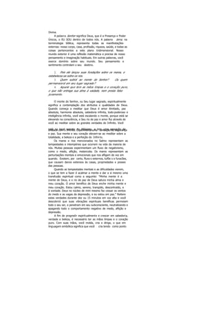 Divina.
A palavra Senhor significa Deus, que é a Presença e Poder
Únicos, o EU SOU dentro de todos nós. A palavra terra, na
terminologia bíblica, representa todas as manifestações
externas: nosso corpo, casa, profissão, riqueza, saúde, e todas as
coisas pertencentes a este plano tridimensional. Nosso
mundo exterior é uma reflexão matemática e precisa de nosso
pensamento e imaginação habituais. Em outras palavras, você
exerce domínio sobre seu mundo. Seu pensamento e
sentimento controlam o seu destino.
2. Pois ele lançou suas fundações sobre os mares, e
estabeleceu-as sobre os rios.
3. Quem subirá ao monte do Senhor? Ou quem
permanecerá em seu lugar sagrado?
4. Aquele que tem as mãos limpas e o coração puro,
o que não entrega sua alma à vaidade, nem presta falso
juramento.
O monte do Senhor, ou Seu lugar sagrado, espiritualmente
significa a contemplação dos atributos e qualidades de Deus.
Quando começa a meditar que Deus é amor ilimitado, paz
absoluta, harmonia absoluta, sabedoria infinita, todo-poderoso e
inteligência infinita, você está escalando o monte, porque está se
elevando na consciência, e Seu rio de paz e amor flui através de
você ao meditar sobre as grandes verdades do Infinito. Você
está no local secreto do Altíssimo, e tem uma sensação deunidade com o Infinito. Experimenta uma sensação de segurança
e paz. Sua mente e seu coração elevam-se ao meditar sobre a
totalidade, a beleza e a perfeição do Infinito.
Os mares e rios mencionados no Salmo representam as
tempestades e intempéries que ocorrem na vida da maioria de
nós. Muitas pessoas experimentam um fluxo de negativismo,
como o medo, aflição, melancolia. Os mares representam as
perturbações mentais e emocionais que nos afligem de vez em
quando. Existem, por certo, fluxo s externos, tufõe s e furacões,
que causam danos extensos às casas, propriedades e posses
das pessoas.
Quando as tempestades mentais e as dificuldades vierem,
o que se tem a fazer é acalmar a mente e dar a si mesmo uma
transfusão espiritual como a seguinte: "Minha mente é a
mente de Deus, e o rio de paz de Deus satura minha alma e
meu coração. O amor benéfico de Deus enche minha mente e
meu coração. Estou calmo, sereno, tranqüilo, descontraído, e
à vontade. Deus no núcleo de mim mesmo faz cessar os ventos
do medo e as vagas da depressão, e eu estou em paz." Reitere
estas verdades durante dez ou 15 minutos em voz alta e você
descobrirá que suas vibrações espirituais benéficas permeiam
todo o seu ser, e penetram em seu subconsciente, neutralizando e
apagando todo o comportamento negativo de medo, aflição e
depressão.
A fim de progredir espiritualmente e crescer em sabedoria,
verdade e beleza, é necessário ter as mãos limpas e o coração
puro. Com suas mãos, você molda, cria e dirige, o que em
linguagem simbólica significa que você cria tendo como ponto
 