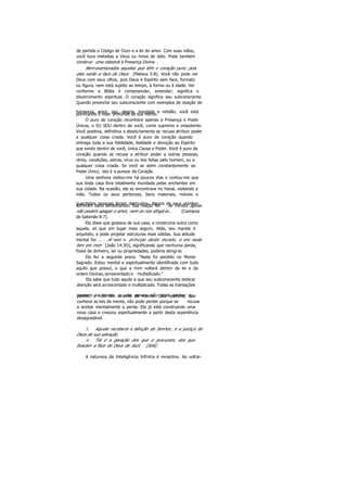 de partida o Código de Ouro e a lei do amor. Com suas mãos,
você toca melodias a Deus ou hinos de ódio. Pode também
construir uma catedral à Presença Divina .
Bem-aventurados aqueles que têm o coração puro, pois
eles verão a face de Deus (Mateus 5:8). Você não pode ver
Deus com seus olhos, pois Deus é Espírito sem face, formato
ou figura, nem está sujeito ao tempo, à forma ou à idade. Ver
conforme a Bíblia é compreender, entender; significa o
discernimento espiritual. O coração significa seu subconsciente.
Quando preenche seu subconsciente com exemplos de doação de
harmonia, amor, paz, alegria, bondade e retidão, você estápurificando o mais profundo de sua mente.
O puro de coração reconhece apenas a Presença e Poder
Únicos, o EU SOU dentro de você, como supremo e onipotente.
Você positiva, definitiva e absolutamente se recusa atribuir poder
a qualquer coisa criada. Você é puro de coração quando
entrega toda a sua fidelidade, lealdade e devoção ao Espírito
que existe dentro de você, única Causa e Poder. Você é puro de
coração quando se recusa a atribuir poder a outras pessoas,
clima, condições, astros, vírus ou leis feitas pelo homem, ou a
qualquer coisa criada. Se você se atém constantemente ao
Poder Único, isto é a pureza de Coração.
Uma senhora visitou-me há poucos dias e contou-me que
sua linda casa fora totalmente inundada pelas enchentes em
sua cidade. Na ocasião, ela se encontrava no Havaí, visitando a
mãe. Todos os seus pertences, bens materiais, móveis e
guardados pessoais foram destruídos. Alguns de seus vizinhossofreram dano semelhantes. Sua reação foi: As muitas águas
não podem apagar o amor, nem os rios afogá-lo... (Cantares
de Salomão 8:7).
Ela disse que gostava de sua casa, e construiria outra como
aquela, só que em lugar mais seguro. Aliás, seu marido é
arquiteto, e pode projetar estruturas mais sólidas. Sua atitude
mental foi: .. . Aí vem o príncipe deste mundo, e ele nada
tem em mim (João 14:3O), significando que nenhuma perda,
fosse de dinheiro, lar ou propriedades, poderia atingi-la.
Ela fez a seguinte prece: "Nada foi perdido no Monte
Sagrado. Estou mental e espiritualmente identificada com tudo
aquilo que possuí, e que a mim voltará dentro da lei e da
ordem Divinas, acrescentado e multiplicado."
Ela sabe que tudo aquilo a que seu subconsciente dedicar
atenção será acrescentado e multiplicado. Todas as transações
ocorrem na mente, e uma pessoa não pode ganhar ouperder, a não ser através da mente. Esta senhora, que
conhece as leis da mente, não pode perder porque se recusa
a aceitar mentalmente a perda. Ela já está construindo uma
nova casa e cresceu espiritualmente a partir desta experiência
desagradável.
5. Aquele receberá a bênção do Senhor, e a justiça do
Deus de sua salvação.
6. Tal é a geração dos que o procuram, dos que
buscam a face do Deus de Jacó. (Selá)
A natureza da Inteligência Infinita é receptiva. Ao voltar-
 