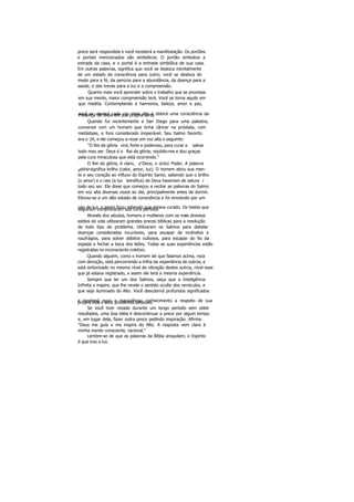 prece será respondida e você receberá a manifestação. Os portões
e portais mencionados são simbólicos. O portão simboliza a
entrada da casa, e o portal é a entrada simbólica de sua casa.
Em outras palavras, significa que você se desloca mentalmente
de um estado de consciência para outro; você se desloca do
medo para a fé, da penúria para a abundância, da doença para a
saúde, e das trevas para a luz e a compreensão.
Quanto mais você aprender sobre o trabalho que se processa
em sua mente, maior compreensão terá. Você se torna aquilo em
que medita. Contemplando a harmonia, beleza, amor e paz,
você se «levará cada vez mais alto e obterá uma consciência daPresença de Deus em sua própria alma.
Quando fui recentemente a San Diego para uma palestra,
conversei com um homem que tinha câncer na próstata, com
metástase, e fora considerado inoperável. Seu Salmo favorito
era o 24, e ele começou a rezar em voz alta o seguinte:
"O Rei da glória virá, forte e poderoso, para curar e salvar
todo meu ser. Deus é o Rei da glória; rejubilo-me e dou graças
pela cura miraculosa que está ocorrendo."
O Rei da glória, é claro, é Deus, o único Poder. A palavra
glória significa brilho (calor, amor, luz). O homem abriu sua men-
te e seu coração ao influxo do Espírito Santo, sabendo que o brilho
(o amor) e o raio (a luz benéfica) de Deus haveriam de satura r
todo seu ser. Ele disse que começou a recitar as palavras do Salmo
em voz alta diversas vezes ao dia, principalmente antes de dormir.
Elevou-se a um alto estado de consciência e foi envolvido por um
raio de luz, e assim ficou sabendo que estava curado. Os testes queseguiram comprovaram sua cura perfeita.
Através dos séculos, homens e mulheres com os mais diversos
estilos de vida utilizaram grandes preces bíblicas para a resolução
de todo tipo de problema. Utilizaram os Salmos para debelar
doenças consideradas incuráveis, para escapar de incêndios e
naufrágios, para solver débitos vultosos, para escapar do fio da
espada e fechar a boca dos leões. Todas as suas experiências estão
registradas no inconsciente coletivo.
Quando alguém, como o homem de que falamos acima, reza
com devoção, está percorrendo a trilha da experiência de outros, e
está sintonizado no mesmo nível de vibração destes outros, nível esse
que já estava registrado, e assim ele terá a mesma experiência.
Sempre que ler um dos Salmos, peça que a Inteligência
Infinita o inspire, que lhe revele o sentido oculto dos versículos, e
que seja iluminado do Alto. Você descobrirá profundos significados
e receberá novo e maravilhoso conhecimento a respeito de suaprópria vida e seus problemas pessoais.
Se você tiver rezado durante um longo período sem obter
resultados, uma boa idéia é descontinuar a prece por algum tempo
e, em lugar dela, fazer outra prece pedindo inspiração. Afirma:
"Deus me guia e me inspira do Alto. A resposta vem clara à
minha mente consciente, racional."
Lembre-se de que as palavras da Bíblia aniquilam; o Espírito
é que traz a luz.
 