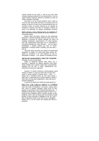centros nervosos de seu corpo; e, mais do que tudo, estas
vibrações espirituais penetram em seu subconsciente e, como se
fossem penicilina espiritual, destroem as bactérias do medo, da
aflição, ansiedade e depressão.
Este Salmo é um doe maiores antídotos contra o medo no
mundo de hoje. Recomendei este Salmo a um grande número de
pessoas no decorrer de vários anos, demonstrando-lhes que um
incontável número de pessoas utilizaram-no em situações de
emergência e salvaram suas vidas em naufrágios, incêndios, da
morte e da destruição, de doenças consideradas incuráveis,
débitos vultosos e outros problemas graves. As experiências de
todas estas pessoas ficaram gravadas de maneira indelével no
inconsciente coletivo.
Quando utilizar este Salmo, mesmo que não compreenda
totalmente o profundo significado espiritual, mesmo assim você
despertará e provocará as mesmas vibrações que outros, em
condições semelhantes, experimentaram. Em outras palavras,
você está subjetivamente sintonizado com os maravilhosos e
miraculosos resultados que outros obtiveram. Leia com calma,
tranqüilidade e respeito, sabendo que está, no intimo,
despertando a Presença Infinita e Benéfica, que tudo sabe e
tudo vê.
Você pode utilizar este Salmo para superar uma determinada
dificuldade. Ao meditar com calma neste Salmo, elevará seu
estado de consciência a um nível espiritual em que as
dificuldades se dissipam. E eu, quando for levantado da terra,
atrairei « mim todos os homens. (João 12:32). Isto significaque, quando seu pensamento se elevar até o ponto de
aceitação, sua prece foi respondida.
Habite no significado espiritual deste Salmo, que é
enunciado e elaborado nas páginas seguintes; tome posse
destas verdades para ai próprio; rejeite todos os pensamentos
negativos que lhe vêm à mente, suplantando-os com
pensamentos construtivos e espirituais.
Versículo 1: O Senhor é minha luz e minha salvação; a quem
temerei? O Senhor é a força de minha vida; de quem terei
medo? O Senhor significa a Presença Única — Deus — o
Espírito Vivo e Onipotente dentro de você. Existe apenas o
Poder Único, e nada existe que se oponha, desafie ou impeça o
Poder Único. Ele não possui antagonistas e nada existe que se
oponha à Onipotência.
O versículo lhe informa sem rodeios que existe apenas um
Poder Único, e Ele é todo Luz; exprimi-lo é a Inteligência
Suprema. Luz significa Inteligência. A Bíblia diz: Eu sou o Senhor,
este é meu nome. E minha glória, n ão a darei a outrem, nem o
meu louvor às imagens esculpidas (Isaías 42:8). EU SOU
significa o D eus Vivido em você. O salmista está dizendo que a
Inteligência Infinita sabe a resposta para todas as coisas. A Luz
dissipa as trevas. Salvação si gnifica a solução de todos os seu s
problemas. Você é salvo da doença pela concretização do poder
benéfico de Deus saturando a totalidade de seu ser. Você é
salvo da ignorância quando se dá conta de que a Inteligência
Infinita, que é a Luz do mundo, tem resposta para todos os
problemas.
 