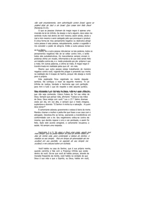 não vale encantamento, nem adivinhação contra Israel; agora se
poderá dizer de Jacó e de Israel: Que coisas tem feito Deus!
(Números 23:23).
O que as pessoas chamam de magia negra é apenas uma
inversão da lei do Infinito. Se desejo o mal a alguém, devo estar me
sentindo muito mal dentro de mim mesmo; assim sendo, atraio o
mal a mim mesmo e serei castigado pelo que provoquei e produzi.
Á única forma de meu pensamento negativo ou destrutivo atingir
outra pessoa é esta pessoa, estupidamente, aceitar a sugestão e
me conceder o poder de atingi-la. Então a outra pessoa tornar-
se-á a vítima.Porém, se a outra pessoa ridicularizar os tais poderes, todos os
pensamentos negativos hão de se voltar contra mim, e serão
todos eles autodestrutivos. Os macumbeiros sempre enviam à
pretensa vitima um recado, informando-a de que está sendo feito
um trabalho contra ela, e o medo produzido por ela própria é que
a mata. Em outras palavras, a vitima se mata. Á magia negra é
transformada em realidade pelos que crê em nela.
Mesmo que outra pessoa esteja trabalhando de maneira
negativa contra você, rogando-lhe pragas e prevendo sua morte,
na realidade ela é incapaz de fazê-lo, porque não deseja a morte
para si própria.
Esta explicação ficou registrada na mente daquela
senhora. Ela começou a rezar da seguinte maneira: "A Lei
Infinita de Justiça, Verdade e Harmonia age com perfeição
para mim e tudo o que diz respeito a este assunto jurídico.
Meu advogado é um homem de Deus, e Deus o guia. Não hánada escondido que não seja revelado. Não há nada encoberto
que não seja conhecido. Coloco Fulana de Tal nas mãos de
Deus. Sempre que pensar nela, afirmarei: “Coloco-a nas mãos
de Deus. Deus esteja com você." Leu o 27.° Salmo diversas
vezes por dia, em voz alta, e sempre que o medo chegava,
suplantava-o dizendo: "O Senhor é minha luz e salvação. A quem
devo temer?"
Á cartomante adoeceu gravemente e estava à beira da morte.
Mandou chamar a mulher e pediu-lhe que fosse a sua casa com o
advogado. Devolveu-lhe as terras, assinando a transferência em
conformidade com a lei. Seu negativismo voltou-se contra ela
mesma, que decidiu reparar o erro e ser perdoada, e assim foi
feito. Após este acordo amigável, a cartomante recuperou a
saúde. Há sempre uma resposta.
Versículos 4 e 5: Só peço a Deus uma coisa, aquilo quemais desejo: que eu possa habitar na casa do Senhor todos os
dias de minha vida, para contemplar a beleza do Senhor, e
meditar no seu templo. Pois em tempo de adversidade ele me
ocultará em seu pavihão; no segredo de seu templo me
ocultará; e me colocará sobre um rochedo,
Você habita na casa do Senhor, que é sua própria mente,
quando caminha e fala com a Presença Infinita que existe
dentro de você. Diz-se que você ali habita porque, através da
moradia freqüente da mente, você habita na verdade de que
Deus é sua vida e que o Espirito, ou Deus, habita em você,
 