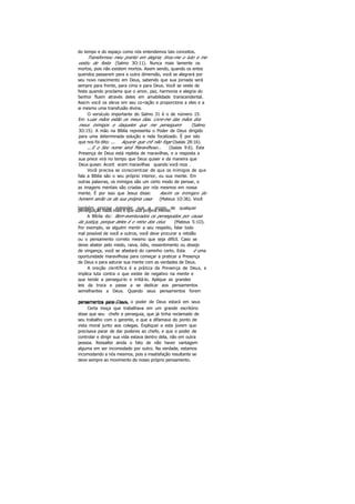 do tempo e do espaço como nós entendemos tais conceitos.
Transformou meu pranto em alegria; tirou-me o luto e me
vestiu de festa (Salmo 3O:11). Nunca mais lamente os
mortos, pois não existem mortos. Assim sendo, quando os entes
queridos passarem para a outra dimensão, você se alegrará por
seu novo nascimento em Deus, sabendo que sua jornada será
sempre para frente, para cima e para Deus. Você se veste de
festa quando proclama que o amor, paz, harmonia e alegria do
Senhor fluem através deles em amabilidade transcendental.
Assim você os eleva em seu co-ração e proporciona a eles e a
ai mesmo uma transfusão divina.
O versículo importante do Salmo 31 é o de número 15:
Em suas mãos estão os meus dias. Livre-me das mãos dos
meus inimigos e daqueles que me perseguem (Salmo
3O:15). A mão na Bíblia representa o Poder de Deus dirigido
para uma determinada solução e nela focalizado. É por isto
que nos foi dito: ... Aquele que crê não foge (Isaías 28:16).
...E o Seu nome será Maravilhoso... (Isaías 9:6). Esta
Presença de Deus está repleta de maravilhas, e a resposta a
sua prece virá no tempo que Deus quiser e da maneira que
Deus quiser. Acont ecem maravilhas quando você reza .
Você precisa se conscientizar de que os inimigos de que
fala a Bíblia são o seu próprio interior, ou sua mente. Em
outras palavras, os inimigos são um certo modo de pensar, e
as imagens mentais são criadas por nós mesmos em nossa
mente. É por isso que Jesus disse: Assim os inimigos do
homem serão os da sua própria casa (Mateus 1O:36). Você
também precisa entender que a srcem de qualquerperseguição nada mais é que sua própria mente.
A Bíblia diz: Bem-aventurados os perseguidos por causa
da justiça, porque deles é o reino dos céus (Mateus 5:1O).
Por exemplo, se alguém mentir a seu respeito, falar todo
mal possível de você a outros, você deve procurar a retidão
ou o pensamento correto mesmo que seja difícil. Caso se
deixe abater pelo medo, raiva, ódio, ressentimento ou desejo
de vingança, você se afastará do caminho certo. Esta é uma
oportunidade maravilhosa para começar a praticar a Presença
de Deus e para saturar sua mente com as verdades de Deus.
A oração científica é a prática da Presença de Deus, e
implica luta contra o que existe de negativo na mente e
que tende a persegui-lo e irritá-lo. Aplique as grandes
leis da troca e passe a se dedicar aos pensamentos
semelhantes a Deus. Quando seus pensamentos forem
pensamentos para Deus, o poder de Deus estará em seuspensamentos para o bem.
Certa moça que trabalhava em um grande escritório
disse que seu chefe a perseguia, que já tinha reclamado de
seu trabalho com o gerente, e que a difamava do ponto de
vista moral junto aos colegas. Expliquei a esta jovem que
precisava parar de dar poderes ao chefe, e que o poder de
controlar e dirigir sua vida estava dentro dela, não em outra
pessoa. Ressaltei ainda o fato de não haver vantagem
alguma em ser incomodado por outro. Na verdade, estamos
incomodando a nós mesmos, pois a insatisfação resultante se
deve sempre ao movimento de nosso próprio pensamento.
 