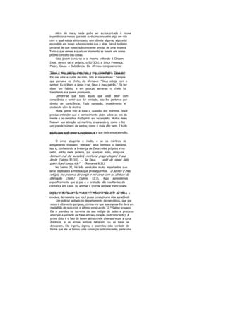 Além do mais, nada pode ser acrescentado à nossa
experiência a menos que este acréscimo encontre algo em nós
com o qual esteja sintonizado; sem dúvida alguma, algo está
escondido em nosso subconsciente que o atrai. Isto é também
um sinal de que nosso subconsciente precisa de uma limpeza.
Tudo o que vemos a qualquer momento se baseia em nosso
próprio conceito das coisas.
Esta jovem curou-se a si mesma voltando à Origem,
Deus, dentro de si própria, o EU SOU, a única Presença,
Poder, Causa e Substância. Ela afirmou corajosamente:
"Deus é meu patrão, meu guia e meu conselheiro. Deus meobserva. Trabalho para Ele. Deus é quem me dá o sustento,
Ele me ama e cuida de mim. Isto é maravilhoso." Sempre
que pensava no chefe, ela afirmava: "Deus esteja com o
senhor. Eu o libero e deixo ir-se. Deus é meu patrão." Ela fez
disso um hábito, e em poucas semanas o chefe foi
transferido e a jovem promovida.
Lembre-se que tudo aquilo que você pedir com
consciência e sentir que for verdade, isto lhe pertence por
direito de consciência. Toda opressão, impedimento e
obstáculo vêm de dentro.
Muita gente traz à tona a questão dos mártires. Você
precisa entender que o conhecimento deles sobre as leis da
mente e os caminhos do Espírito era incompleto. Muitos deles
fixavam sua atenção no martírio, encarando-o, como o fez
um grande número de santos, como o mais alto bem. E tudo
aquilo que você espera acontecer, e a que dedica sua atenção,acontecerá sob forma de experiência.
O amor afugenta o medo, e se os mártires de
antigamente tivessem "liberado" seus inimigos o bastante,
isto é, conhecendo a Presença de Deus neles próprios e no
outro, então nada poderia, por qualquer meio, atingi-los.
Nenhum mal lhe sucederá, nenhuma praga chegará à sua
tenda (Salmo 91:1O). ... Se Deus está do nosso lado,
quem ficará contra nós? (Romanos 8:31).
No Salmo 32, há três versículos muito importantes que
serão explicados à medida que prosseguirmos. O Senhor é meu
refúgio, me preserva do perigo e me cerca com os cânticos da
libertação. (Selá.) (Salmo 32:7). Aqui aprendemos
especificamente que a paz e a proteção são resultantes da
confiança em Deus. Ao afirmar a grande verdade mencionada
neste versículo, você se encontrará rodeado pelo círculosagrad o do amor de Deus. Todo o escud o de Deus o
envolve, de maneira que você possa conduziruma vida agradável.
Um policial sediado no departamento de narcóticos, que por
vezes é altamente perigoso, contou-me que sua esposa lhe dera um
medalhão de ouro com o sétimo versículo do 32.* Salmo gravado.
Ele o prendeu na corrente de seu relógio de pulso e procurou
absorver a verdade da frase em seu coração (subconsciente). A
prova disto é o fato de terem atirado nele diversas vezes a curta
distância, e as armas sempre falharam, ou as balas se
desviaram. Ele ingeriu, digeriu e assimilou esta verdade de
forma que ela se tornou uma convicção subconsciente, parte viva
 