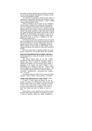 dele próprio, da mesma maneira como um alimento se torna parte
de sua corrente sangüínea. Esta bênção foi concedida a ele por
causa de sua sinceridade de coração.
Eu o instruirei e lhe ensinarei o caminho que deve seguir, e o
guiarei sob a» minhas vistas. Não seja como o cavalo ou a mula,
que não têm entendimento, eque precisam d» rédea e cabresto
para que obedeçam (Salmo 32:8-9).
Existe um princípio de guia em todos nós. Só a Inteligência
Infinita conhece a resposta e tem solução para todo problema
sob o sol. O Versículo 9 diz que guiar e instruir vai depender de
termos e entendermos as leis da mente e o caminho de Espirito.
Não devemos ser como o cavalo e a mula, que são governados pelo
instinto e não podem raciocinar de modo crítico como o homem
que, quando compreende, pode separar o joio do trigo, o falso do
verdadeiro. Em outras palavras, você deveria ser como um juiz
bom e justo, que vê a verdade da situação e depois olha a
aparência das coisas, os rumores e a falsidade, e só então
decide qual a verdade do Ser.
Uma senhora que mora aqui no Mundo do Lazer, em Laguna
Hills, foi convidada a fazer uma excursão há poucos anos atrás, na
qual muitos perderam a vida num acidente aéreo. Ela rezou o
seguinte, antes de tomar a decisão: "A Inteligência Infinita me
revela a resposta, me guia e dirige na minha decisão, e sigo a
indicação que aparece com clareza em minha mente consciente e
racional."
Ela teve um sonho onde viu o desastre completo. Em outras
palavras, experimentou uma previsão daquilo que aconteceria
pouco e dias depois. Decidiu não fazer a viagem e avisou aosamigos que a convidaram para que cancelassem suas reservas,
mas eles desprezaram o aviso, por ser apenas um sonho sem
conseqüências.
Esta senhora possuía aquilo de que fala a Bíblia,
entendimento. Sabia como funcionava sua mente e seguiu a
resposta. Sabia como a natureza da Inteligência Infinita é
voltada para a resposta e que os murmúrios, sopros, ímpetos e
inspirações do Eu Superior são sempre dirigidos à vida.
Compreendeu que o Princípio da Vida, que é Deus, sempre
procura protegê-lo se você simplesmente ouvir e obedecer. Mas
o que se gloriar, glorie-se nisto: em me conhecer e saber que
sou Senhor... (Jeremias 9:24). Pois sei que o meu redentor
vive. .. (Jó 19:25).
Os principais versículos do Salmo 34 são as seguintes e belas
verdades: Procurei o Senhor, e Ele me acolheu, e me libertou
de todo medo. Experimente e veja como o Senhor é bom;bendito o homem que n'Ele confia (Salmo 34:4,8).
O medo é o maior inimigo do homem. Por trás do
fracasso, da doença e do relacionamento humano pobre existe
sempre o medo. O medo é, na verdade, a falt a de fé em Deus .
O medo é a fé na coisa errada. O medo se baseia na crença
de que as coisas exteriores são causativas, e isto é falso. O
único Poder Criativo que existe é o Espírito, ou Deus, em
você.
Volte à Origem, e tome consciência de que Deus é a única
Presença, Poder, Causa e Substância, e flui através de você sob
a forma de harmonia, saúde, paz, alegria, abundância e
 