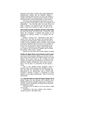 segurança. Se fizer disto um hábito, todo o medo desaparecerá
gradativamente. Dedique toda sua fidelidade, lealdade e
devoção ao Espírito dentro de você e se recuse a dar poderes a
qualquer coisa criada ou a qualquer homem, mulher ou criança;
você estará então no caminho da libertação de seus temores.
Uma menina estava paralisada de medo porque sua avó lhe
dissera que havia um bicho-papão no porão, que ia pegá-la por ser
desobediente. Sua irmã mais velha, com pena, levou-a ao
porão e acendeu a luz. Mostrou-lhe que não havia bicho-
papão. E assim ela se libertou do medo. O medo em sua
mente era tão real como se realmente existisse um bicho-papão.Ela foi curada de um falso pensamento que trazia consigo. Á coisa
que temia não existia. Da mesma forma, a maioria de nossos
medos não corresponde à realidade. Não passam de um
aglomerado de sombras sinistras, e as sombras não são
realidade.
Quando o versículo 8 diz: Experimente e veja como o
Senhor é bom, quer dizer que quando você realmente digerir
a verdade de que existe apenas o Poder Senhorial, que atua em
unidade, harmonia, totalidade, beleza e perfeição, e desta verdade
se apropriar, depositará toda sua crença ou fé na bondade de
Deus na terra em que vivemos. Você se conscientizará de que
o medo é um pensamento ou imagem mental criada apenas
por si próprio e que não pertence à realidade. Não há princípio
que sustente o medo, e nada o mantém.
Suponha que você tenha medo de água, altitude, de lugares
fechados, de lugares abertos, de um encontro, de subir no palco,ou teme uma viagem, como as viagens de avião. Você vai achar
esta técnica muito apropriada. Digamos que você tem medo de
água. Comece agora a sentar-se em silêncio durante cinco ou dez
minutos, três ou quatro vezes por dia, e imagine que está
nadando. Na verdade, você está nadando em sua mente. É uma
experiência subjetiva. Mentalmente, você se lançou na água.
Sente o frio da água e os movimentos de seus braços e
pernas.
Tudo é uma atividade mental verdadeira, vivida e
envolvente. Não é sonhar acordado, sem significado, pois você
sabe que aquilo que experimenta em sua imaginação será
desenvolvido por seu subconsciente. Você se sentirá então
compelido a expressar a imagem e a semelhança do quadro
impresso em sua mente mais profunda. Esta é a lei de seu
subconsciente.
Você poderia aplicar a mesma técnica para qualquer medo oufobia, seja por estar com medo de lugares fechados ou de
altitude. Imagine que está escalando uma montanha; sinta a
realidade dela; aprecie a paisagem sabendo que, à medida que
continuar a fazê-lo mentalmente, conseguirá fazê-lo fisicamente
com facilidade e conforto.
Você precisa pôr em prática a lei de sua mente. E estará
livre do medo.
Experimente e veja como o Senhor é bom; bendito o
homem que nele co nfia (Salmo 34:8).
 