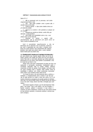 CAPÍTULO 7 - Esclarecimentos sobre os Salmos 37, 38 e 40
Salmo 37:1-7
1. Não se atormente com os perversos, nem tenha
inveja dos que fazem o mal.
2. Pois logo serão cortados como a grama alta, e
secarão como a erva verde.
3. Confie no Senhor e faça o bem; habite a terra e se
ali mente da verdade .
4. Alegre-se no Senhor e Ele satisfará os desejos de
seu coração.
5. Submeta seu caminho ao Senhor, confie n'Ele, que
fará tudo o mais acontecer.
6. Fará brilhar sua honestidade como a luz, e seu
direito como o sol do meio-dia.
7. Descanse no Senhor, e espere n'Ele
pacientemente; não se atormente com quem vence na
vida, à custa da realização do mal.
Você é aconselhado especificamente a não se
atormentar nem se aborrecer com os perversos. Lembre-se
que você é responsável por uma coisa: a maneira como
pensa nas outras pessoas. Seus pensamentos são criativos;
portanto, tudo aquilo que pensar sobre o outro, também
estará criando para sua própria vida.
Quando alguém engana, rouba, estupra, assassina, etc,não foi porque você lhe ordenou. Esse alguém é responsável
por seus próprios atos. Quando alguém utiliza mal as leis da
mente, provoca uma reação por parte da lei de sua própria
mente. Mais cedo ou mais tarde, descobre que colheu aquilo que
demonstrara em sua mente. Você também é aconselhado a não
ter inveja dos que fazem o mal.
Muitas vezes você toma conhecimento de gente que ficou rica
explorando a pornografia, prostituição, manipulando ações e
incontáveis negociatas onde se roubam milhões. Voltamos
novamente ao ponto de partida. Como cidadão, você pode votar
em quem considera sério e honesto. Pode mandar cartas às
autoridades e políticos, com críticas construtivas, procurando
assim mudar o que considera errado, dentro da lei.
Ter inveja de outros e de seus pertences atrai a carência, a
limitação e o empobrecimento para si mesmo. É por isto que
não se pode permitir ter inveja e ciúme dos outros. Se vir um
homem colocando na poupança uma grande quantia em dinheiro
todo mês, e se você só puder colocar um décimo do que ele coloca, e
se por isto sentir inveja, atrairá mais falta e limitação para você
mesmo.
Você estará negando a Origem, que lhe está disponível. Pode
pedir o que quiser. Tudo o que aceitar e em que acreditar, o
Espírito cumprirá, validará e executará. O que criticar e
condenar cria asas e desaparece. Lembre-se que você mesmo precisa
de mais dinheiro; portanto, é incoerente condenar o dinheiro que
outro conseguiu.
 