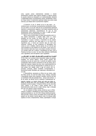certo, quando somos violentamente tentados a manter
pensamentos errôneos sobre alguma situação ou alguma pessoa,
ou quando cedemos ao desespero ou à autocondenação, deixamos
a negatividade atacar os pensamentos nobres, semelhantes a Deus,
em nossa mente. O crescimento espiritual implica luta contra nossa
natureza, que deseja ceder ao pensamento negativo.
O Versículo 13 diz: O Senhor vai se rir dos maus ... no
sentido de que, ao entronizar os pensamentos semelhantes a Deus
em sua mente, e ao se dar conta de que os pensamentos espirituais
destroem os pensamentos negativos, você estará rejeitando todos os
pensamentos destrutivos. Conscientize-se de que se seus
pensamentos forem pensamentos em Deus, o poder de Deus
permanecerá com seus pensamentos no bem.
Não é o que os outros dizem ou fazem que perturba você; é o
seu próprio pensamento a respeito deles. Você é o único
pensador em seu mundo. Os outros não têm o poder de
incomodá-lo. A causa é sempre o movimento de seu próprio
pensamento. Lembre-se que nada pode vir a se tornar uma
experiência sua, a menos que encontre algo em você para
sintonizar. Portanto, se tiver problemas ou dificuldades com
outros ou com o trabalho, trata-se apenas -de um sinal de que
você necessita de uma limpeza em sua mente. O que você vê a
todo momento nada mais é que o seu próprio conceito. Se tivesse
um conceito nobre de si mesmo, à semelhança de Deus, veria a
Presença de Deus no outro. Se seus olhos estiverem identificados
com o agradável, você verá apenas o que é agradável.
Fui moço e agora já sou velho; e nunca vi o justodesamparado, nem seus descendentes passando fome (Salmo
37:25). Este é um versículo muito importante, repleto de grandes
verdades. Em termos bíblicos, somos jovens quando não
conhecemos as leis da mente nem o caminho do Espírito. Somos
considerados velhos quando conhecemos as leis da mente, pois a
idade não é apenas o passar dos anos, mas o aprofundamento da
sabedoria. O justo não fica desamparado no sentido de que, se
você pensar com retidão, sentir e agir de acordo com os
princípios universais, obterá resultados correspondentes, e
demonstrará saúde, felicidade, paz, segurança e abundância em
sua vida.
A descendência representa os filhos de sua mente, além
dos filhos carnais. Se você tem idéias novas, criativas, invenções
e descobertas, peças, livros, poemas e canções, você faz com que
se manifestem. Eles não passarão fome porque você conhece a
lei da mente. Ao afirmar sua fé, confiança e entendimento da
seguinte maneira, ao mesmo tempo que sabe que todas as
portas se abrirão para você, sua invenção ou idéia criativa será
projetada na tela do espaço: "O Espirito Infinito me deu esta idéia
nova, criativa, e me revela o plano perfeito para o seu
desenvolvimento dentro da lei e ordem Divinas. Sigo a indicação
que vem com clareza à minha consciência."
Em se tratando de filhos carnais, lembre-se que os filhos
crescem à imagem e semelhança do clima mental, emocional e
espiritual dominante no lar. Em 1947, Phineas Oarkhurst Quimby
disse que toda criança é como uma tábula rasa na qual todos que
passam por ela deixam inscrita alguma coisa. Ás crianças estão
sujeitas ao humor, temperamento, medos, superstições e crenças
 