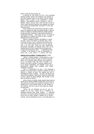 câncer, a perda de entes queridos, etc.
A doutrina de "não resistir ao mal" é uma estratégia
espiritual soberba. Quando você antagoniza uma situação ou
luta contra qualquer coisa em sua mente, você lhe concede
poderes contra si mesmo, e seu pensamento é criativo.
Ofereça a não-resistência mental e espiritual e você se
libertará. Pagar o mal com mal e o ódio com ódio é iniciar um
círculo vicioso altamente destrutivo, que desgosta sua própria
vida e termina na autodestruição. Dizia Buda: "O rancor não
cessa com rancor."
Muitos indivíduos têm ressentimentos profundos e sentem
rancor por aqueles que estão em posição elevada à custa de
traírem a confiança ou lesando pessoas em grandes quantias,
que são corruptos e criminosos, ou que matam e parecem ser
considerados inocentes. Não resistir ao mal, do ponto de
vista espiritual, é o segredo do sucesso na vida. É o grande
libertador que vem em seu auxílio.
Refrear a resistência mental as dificuldades é o mesmo
que dizer: recuse a lhe dedicar sua atenção. Peça e sinta
a Presença de Deus, que é a presença da harmonia, paz,
amor e boa vontade atuando dentro de você, por meio de
você e ao seu redor. Deixe que seus pensamentos
permaneçam focalizados na Presença Divina como se ela
estivesse dentro de você e também dentro da pessoa onde
o próprio mal se apresentou. Este é o significado de "amar
o inimigo". Ir de encontro ao mal, ao ressentimento e
rancor com o amor Divino é o caminho certo para
liberdade. Esta é a autêntica autodefesa espiritual, e assimvocê se torna invulnerável a o mal do mund o.
Observe o homem perfeito, e preste atenção no que é
correto. Pois esse homem terá paz no final de seus dias
(Salmo 37:37). Portanto, sejam perfeitos, como é perfeito o
Pai no céu (Mateus 5:48). Aqui você é exortado a ser
perfeito, como Deus é perfeito. É, portanto, possível tornar-
se um homem aperfeiçoado. Sua realidade é Deus, que é
absolutamente perfeito, total, completo, amor infinito,
onipotente e onisciente.
Você é a descendência de Deus, e está destinado a
despertar um dia para todos os poderes e atributos de Deus, e
tornar-se o homem de Deus. Isto significa que você é
potencialmente Divino e perfeito. Eu disse: São deuses, são
todos filhos do Altíssimo (Salmo 82:6). Todos nós somos filhos
de Deus, capazes da eterna perfeição. Não há poder no mal
para nos manter em cativeiro.
Você se torna um homem correto quando pensa certo, de
acordo com as eternas verdades. Fazendo isto, o rio de paz de
Deus preenche sua mente e seu coração. Na medida em que se
identifica com o Único Perfeito dentro de você, também se
torna perfeito. Deixe que a paz de Deus regule seu coração
em todo tempo.
Senhor, não me repreenda em sua ira, nem me
castigue em seu furor (Salmo 38:1). Á substância, ou
significado essencial, deste Salmo completo i o sofrimento
provocado a nós mesmos quando procedemos mal e aplicamos
mal as leis da mente. Quando o salmista diz no primeiro
versículo não me repreenda em sua ira, l eva muita gente a se
 