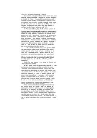 referir à ira ou raiva de Deus, o que é absurdo.
Deus é amor, e a ação de Deus sempre ocorre para curar,
abençoar, restaurar e inspirar. A palavra "ira" na Bíblia representa
a atividade do Poder e Presença Infinitos dentro de você, a
atividade do poder benéfico que acompanha ou precede a cura
de qualquer febre ou outra condição negativa. Muitas vezes,
quando rezar pela cura da febre de seu filho, você vai
descobrir que ele piora antes que a febre seja debelada e
ele fi que cu rado. Esta cri se é a cham ada "ira".
No 2º Livro de Crônicas, Cap. 34:25, conta-se que a ira do
Senhor se abateu sobre a população que adorava falsos deuses. Aexplicação é muito simples. Tudo isto quer dizer que concedendo
poderes às coisas externas, acreditando na limitação e nos
poderes do mal, e permitindo a presença de pensamentos
negativos em nossa mente, a dificuldade, a carência e a má
sorte acontecem. Mas quando rezamos cientificamente,
contemplando a Presença de Deus onde estiver o problema,
desfazemos a injustiça, trazendo paz, saúde e harmonia a
nossas vidas. Esta atividade (prece cientifica) é a ira de
Deus, ou a ação de Deus em nossas vidas, que resulta em
paz, harmonia e todas as bênçãos da vida.
... Até a ira humana há de louvá-lo... (Salmo 76:1O).
Isto quer dizer que quando estiver perturbado e tudo parecer
caótico, quando estiver muito confuso e perplexo, ao se
voltar para a Presença Infinita e Benéfica dentro de você,
encontrará a paz onde houver discórdia, amor onde houver
ódio e riqueza onde houver pobreza. Sua dificuldade einfortúnio transformar-se-ão em harmonia e alegria se você
se voltar para Deus e pedir Sua sabedoria, poder e
inteligência.
Enviou-lhes sua palavra e os curou, e livrou-os da
destruição (Salmo 1O7:2O).
No 4O.° Salmo, o principal versículo é o Versículo 6: Não
quis animais oferecidos em sacrifício nem oferta de cereais.
Não pediu que se queimassem animais sobre o altar, nem
exigiu sacrifícios para perdoar os pecados. Pelo contrário, deu-
me ouvidos para ouvir. Através dos séculos, as pessoas
ofereceram sacrifícios a Deus — mesmo crianças, em
determinadas circunstâncias — sendo que a idéia era a de
agradar a um Deus irado no céu, aplacar sua ira. E assim,
ofereciam bois, cordeiros, cabras, incenso e crianças. A idéia
é mais ou menos como a de satisfazer um bandido que
ameaça assaltar sua loja, a menos que você lhe pague certaquantia toda semana em troca de proteção.
Temos remanescentes desta crença primitiva ainda hoje
em muitas partes do mundo, onde as pessoas se
autoflagelam, vivem na pobreza, vivem sob regras rígidas e
austeras, etc, na esperança de aplacar um Deus que está
em algum lugar no céu. Tudo isto é tolice. Isaías deixa-o
bem claro e distinto: Qual o propósito desta quantidade de
sacrifícios que me oferecem? diz o Senhor. Estou farto dos
holocaustos de carneiros, e da gordura de animais cevados, e
não me agrada o sangue de bois, cordeiros ou cabras (Isaías
1:11).
 