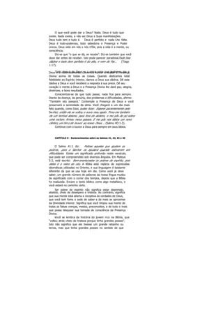 O que você pode dar a Deus? Nada. Deus é tudo que
existe. Nada existe, a não ser Deus e Suas manifestações.
Deus tudo tem e tudo é. Deus é perfeito e nada Lhe falta.
Deus é todo-poderoso, todo sabedoria e Presença e Poder
únicos. Deus está em nós e nós n'Ele, pois a vida é a mente, ou
consciência.
Diz-se que "o que se dá, se recebe". Diz-se também que você
deve dar antes de receber. Isto pode parecer paradoxal.Toda boa
dádiva e todo dom perfeito é do alto, e vem do Pai... (Tiago
1:17).
Todo dom é de Deus, e a única coisa que podemos dar aDeus é o reconhecimento. Devemos honrar e exaltar a Presença
Divina acima de todas as coisas. Quando dedicamos total
fidelidade ao Espírito interior, damos a Deus sua dádiva. Dê esta
dádiva a Deus e você receberá a resposta à sua prece. Dê seu
coração e mente a Deus e a Presença Divina lhe dará paz, alegria,
diretrizes, e bons resultados.
Conscientize-se de que tudo passa; nada fica para sempre.
Diante da doença, da penúria, dos problemas e dificuldades, afirme:
"Também isto passará." Contemple a Presença de Deus e você
preservará a serenidade da alma. Você chegará a um dia mais
feliz quando, como Davi, puder dizer: Esperei pacientemente pelo
Senhor, então ele se voltou e ouviu meu apelo. Tirou-me também
de um terrível abismo, para fora do atoleiro, e me pôs de pé sobre
uma rocha e firmou meus passos. E me pôs nos lábios um novo
cântico, um hin o de louvor ao nosso Deus. .. (Salmo 4O:1-3).
Continue com o louvor a Deus para sempre em seus lábios.
CAPÍTULO 8 - Esclarecimentos sobre os Salmos 41, 42, 43 e 46
O Salmo 41:1 diz: Felizes aqueles que ajudam os
pobres, pois o Senhor os ajudará quando estiverem em
dificuldades. Existe um significado profundo neste versículo,
que pode ser compreendido sob diversos ângulos. Em Mateus
5:3, está escrito: Bem-aventurados os pobres de espírito, pois
deles é o reino do céu. A Bíblia está repleta de expressões
idiomáticas utilizadas no Oriente, e sua linguagem é bastante
diferente da que se usa hoje em dia. Como você já deve
saber, um grande número de palavras da nossa língua mudou
de significado com o correr dos tempos, depois que a Bíblia
foi traduzida. Encare o texto bíblico como algo metafísico, e
você estará no caminho certo.
Ser pobre de espírito não significa estar deprimido,
abatido, cheio de desespero e tristeza. Ao contrário, significa
que sua mente está aberta e receptiva às verdades de Deus,
que você tem fome e sede de saber e de mais se aproximar
da Divindade interior. Significa que você limpou sua mente de
todas as falsas crenças, medos, preconceitos, e de tudo o mais
que possa bloquear sua tomada de consciência da Presença
Divina.
Você se lembra da história do jovem rico na Bíblia, que
"voltou atrás cheio de tristeza porque tinha grandes posses".
Isto não significa que ele tivesse um grande rebanho ou
terras, mas que tinha grandes posses no sentido de que
 