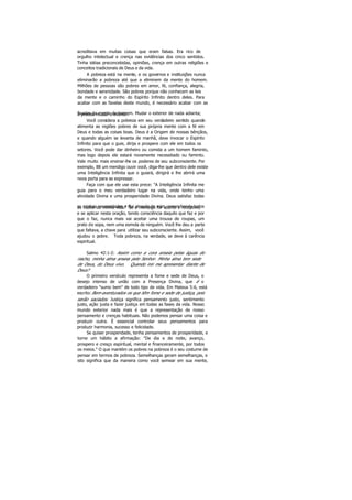 acreditava em muitas coisas que eram falsas. Era rico de
orgulho intelectual e crença nas evidências dos cinco sentidos.
Tinha idéias preconcebidas, opiniões, crença em outras religiões e
conceitos tradicionais de Deus e da vida.
A pobreza está na mente, e os governos e instituições nunca
eliminarão a pobreza até que a eliminem da mente do homem.
Milhões de pessoas são pobres em amor, fé, confiança, alegria,
bondade e serenidade. São pobres porque não conhecem as leis
da mente e o caminho do Espírito Infinito dentro deles. Para
acabar com as favelas deste mundo, é necessário acabar com as
favelas da mente do homem. Mudar o exterior de nada adianta;é preciso mudar o interior.
Você considera a pobreza em seu verdadeiro sentido quando
alimenta as regiões pobres de sua própria mente com a fé em
Deus e todas as coisas boas. Deus é a Origem de nossas bênçãos,
e quando alguém se levanta de manhã, deve invocar o Espírito
Infinito para que o guie, dirija e prospere com ele em todos os
setores. Você pode dar dinheiro ou comida a um homem faminto,
mas logo depois ele estará novamente necessitado ou faminto.
Vale muito mais ensinar-lhe os poderes de seu subconsciente. Por
exemplo, 88 um mendigo ouvir você, diga-lhe que dentro dele existe
uma Inteligência Infinita que o guiará, dirigirá e lhe abrirá uma
nova porta para se expressar.
Faça com que ele use esta prece: "A Inteligência Infinita me
guia para o meu verdadeiro lugar na vida, onde tenho uma
atividade Divina e uma prosperidade Divina. Deus satisfaz todas
as minhas necessidades e flui através de mim, preenchendo todosos vazios de minha vida." Se o mendigo for aberto e receptivo,
e se aplicar nesta oração, tendo consciência daquilo que faz e por
que o faz, nunca mais vai aceitar uma trouxa de roupas, um
prato de sopa, nem uma esmola de ninguém. Você lhe deu a parte
que faltava, a chave para utilizar seu subconsciente. Assim, você
ajudou o pobre. Toda pobreza, na verdade, se deve à carência
espiritual.
Salmo 42:1-2: Assim como a cora anseia pelas águas do
riacho, minha alma anseia pelo Senhor. Minha alma tem sede
de Deus, do Deus vivo. Quando irei me apresentar diante de
Deus?
O primeiro versículo representa a fome e sede de Deus, o
desejo intenso de união com a Presença Divina, que é o
verdadeiro "sumo bem" de todo tipo de vida. Em Mateus 5:6, está
escrito:Bem-aventurados os que têm fome e sede de justiça, pois
serão saciados. Justiça significa pensamento justo, sentimento
justo, ação justa e fazer justiça em todas as fases da vida. Nosso
mundo exterior nada mais é que a representação de nosso
pensamento e crenças habituais. Não podemos pensar uma coisa e
produzir outra. É essencial controlar seus pensamentos para
produzir harmonia, sucesso e felicidade.
Se quiser prosperidade, tenha pensamentos de prosperidade, e
torne um hábito a afirmação: "De dia e de noite, avanço,
prospero e cresço espiritual, mental e financeiramente, por todos
os meios." O que mantém os pobres na pobreza é o seu costume de
pensar em termos de pobreza. Semelhanças geram semelhanças, e
isto significa que da maneira como você semear em sua mente,
 