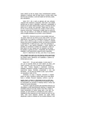 assim colherá na tela do espaço. Reze constantemente pedindo
sabedoria e diretrizes, além da ação Divina e correta; assim, todo
bem lhe será concedido, e você será repleto de harmonia, saúde,
paz e abundância.
Salmo 42:3: Dia e noite as lágrimas são meu alimento,
enquanto eles continuam a perguntar: Onde está o seu Deus?O
salmista aqui se refere à depressão, melancolia e autopiedade. A
maneira de sair deste estadoé voltar-se para a Presença de Deus
dentro de si e afirmar com convicção: "Exalto Deus no centro
de mim. O amor de Deus envolve meu coração e mente e Sua paz
preenche minha alma." Continuando a exaltar Deus no centro de
você, uma paz interior e um estado de confiança se assentarão
sobre as regiões desoladas de sua mente e você se libertará.
Salmo 43:3: Envie-me a sua luz e a sua verdade; deixe que
me guiem; deixe que me levem ao seu santo monte e aos seus
tabernáculos. A luz significa a Inteligência Infinita, que ilumina
tudo o que é obscuro e que é a única a conhecer a resposta.
Quando você invoca a Inteligência Infinita, Sua natureza é propensa
a responder-lhes. O Salmo diz que o autor será conduzido ao
monte santo, o que significa totalidade; o monte significa sua
escalada na consciência à medida que contempla o poder de
Deus dentro de você. Quando tem um problema, sua mente
fica dividida; e quando sua prece é respondida, ela é devolvida à
totalidade e você experimenta a alegria da prece respondida.
Você é o tabernáculo de Deus, pois Deus é sua própria
vida, o Espírito Vivo dentro de você. Quando estiver desanimadoou deprimido, você deve buscar conforto para si mesmo e curar
sua própria mente, detendo-se nas qualidades e poderes do
Infinito dentro de você.
Salmo 43:5: Por que está abatida, ó minha alma? E
por que se inquieta dentro de mim? Espere em Deus, pois
ainda o louvarei, a ele, que é a saúde de meu semblante, e
meu Deus. Tristeza, desgosto e abatimento roubam-lhe
vitalidade, entusiasmo e energia. O desejo de Deus é que você
experimente alegria, felicidade, prosperidade e uma vida
abundante... Eu vim para que tenham a vida, e que a tenham
em abundância (João 1O:1O).
Entretanto, às vezes o desgosto, sofrimento e tragédia
podem ser úteis e benéficos, porque desta forma muita gente
busca a verdade. Procuram respostas, conforto e paz de
espírito. Assim, a tristeza e a dificuldade tornam-se então algo
relativamente bom. Há um grande número de pessoas que não
se preocuparão em encontrar a Presença Divina a menos que
estejam em grande dificuldade.
Você tem a opção de aprender pela experiência dolorosa e as
dificuldades, ou pelo desenvolvimento espiritual. A resposta é dar
prioridade a Deus em sua vida. Confie e creia n'Ele, e todas as
coisas acontecerão ao mesmo tempo para o seu bem. Por
exemplo, se você caminha na consciência do amor, beleza e
totalidade de Deus operando em você, através de você e ao seu
redor, você nunca adoecerá. Quando sua saúde estiver
alquebrada e todos os métodos de cura ortodoxa falharem, você
 