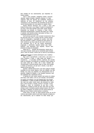 esta verdade em seu subconsciente, que respondeu na
mesma medida.
Deus é amor ilimitado, inteligência infinita, harmonia
absoluta, alegria ilimitada, sabedoria absoluta e é todo-
poderoso. Estas são algumas das qualidades, atributos e
potências de Deus. Ao meditarmos em tais atributos,
começamos a nos conscientizar das maravilhas de tudo isto e
somos dimensionados com uma espécie de respeito místico.
Aquele detetive descobriu que o poder e amor sem
limites de Deus eram o seu refúgio. O poder do Onipotente é
sua força. Você pode assimilar tanto poder quanto desejar,
focalizando sua atenção na Presença e Poder Únicos.
Solicitando periodicamente e sentindo este Poder que o anima
e sustenta, você assimila sempre mais poder de Deus, e as
maravilhas acontecem em sua vida.
Você precisa aprender uma verdade fundamental: Deus
fez tudo para você, criou o mundo, deu-lhe a mente racional,
poder de imaginação e capacidade de escolha. Você está
aqui para descobrir e liberar a Presença de Deus dentro de
você. Lembre-se que Deus nada faz por você a não ser por
seu intermédio, isto é, por seu próprio pensamento,
imaginação e sentimento. Quando solicitar este Poder
Supremo, você descobrirá uma resposta, "socorro bem
presente em tempo de tributação".
Salmo 46:2-3: Portanto não temeremos, mesmo que a
terra seja removida, mesmo que as montanhas sejam levadas
para o meio do oceano; mesmo que os mares se encrespem e
agitem, mesmo que os montes estremeçam com a violênciadas águas. (Selá.)
Aqui você é aconselhado a nada temer, pois Deus é a
única Presença e Poder, e nada existe que desafie a
onipotência. O pensador científico, espiritual, não concede
poder às condições, circunstâncias ou quaisquer coisas criadas, já
que essas coisas são o efeito, não a causa. Também não
conceda poder a nenhuma pessoa, lugar ou coisa. Você acredita
e insiste na harmonia e na paz que o cercam, e que são o
desejo de Deus para você.
Quando o salmista fala da terra, quer dizer qualquer situação
manifesta em seu mundo objetivo, como seu trabalho, sua vida
familiar, seu corpo, seu ambiente, seu relacionamento com os
parentes, colegas de trabalho, e sua situação financeira, tudo
isto englobado sob o significado da terra.
O salmista diz que mesmo quando tudo parece de cabeça
para baixo, tudo caótico, como se, por exemplo, você perdesse
sua saúde e seu dinheiro, sua casa pegasse fogo, seus amigos
se afastassem, e todas as portas se fechassem para você, e
não visse uma saída, mesmo assim não precisaria ter medo,
pois o amor de Deus o envolve, encerra e circunda. O amor
afugenta o medo. As montanhas de que fala o texto
representam a subida ao monte de Deus. Quer dizer que você
começa a subir a montanha quando começa a pensa r em Deus e
Seu poder e sabedoria. Eis porque se lê em outros trechos da
Bíblia que Jesus, Moisés e outros subiram a montanha.
Certas vezes, ao rezar, as coisas parecem piorar em vez de
melhorar pela simples razão de você estar limpando os dejetos de
seu subconsciente, que lá estavam há tanto tempo que
 