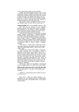 ouvirá e experimentará a alegria da prece respondida.
O Senhor dos exércitos significa o Senhor, ou Deus, de toda
manifestação, indicando a onipotência do Infinito. Jacó é a mente
desperta para a Presença e Poder de Deus dentro dele e começa
a utilizar este poder. Jacó significa você mesmo, com sua
dificuldade o u problemas e todas as suas imperfeições; mas está
escrito que se você se voltar para Deus, Deus responderá e
enxugará suas lágrimas, e não haverá mais pranto.
Salmo 46:8-9: Venham, contemplem as obras do Senhor,
que desolação efetuou na terra. Põe fim à guerra até o»
confins do mundo; quebra o arco e despedaça a lança; qu eimaos carros com fogo.
Aqui, mais uma vez, lidamos com uma linguagem
simbólica e figurada. Nos tempos antigos, quando os soldados
eram derrotados em uma batalha, o exército conquistador
destruía seus arcos e flechas e queimava seus carros, o que, é
claro, os deixava desarmados e totalmente sem ação.
A guerra de que se fala ocorre em nossa mente. Os medos,
aflições, ansiedade, ressentimento e hostilidade representam
uma batalha mental. Quando apelamos para o rio de Deus de
amor e paz, nossa mente é devolvida ao equilíbrio, serenidade e
calma. O poder, a glória e a sabedoria da Presença Infinita
destroem, neutralizam e obliteram todos os padrões negativos de
nossa mente. Ao exaltarmos Deus no meio de nós, aniquilaremos
e destruiremos todos os temores, aflições e emoções
destrutivas.
Salmo 46:10-11: Tenham calma, e saibam que eu seu
Deus; estou muito acima das nações e domino a terra toda. O
Senhor dos exércitos está conosco; o Deus de Jacó é nosso
refúgio. (Selá.)
O Versículo 10 é a chave de toda a Bíblia e a chave para
sua saúde e felicidade. Você é aconselhado a acalmar os
mecanismos de sua mente, relaxar, deixar o barco correr e
meditar na grande verdade: quando você diz EU SOU, você
anuncia a Presença de D eus dentro de você. EU SOU é um nome
sem nome, que significa Ser, Vida, Conhecimento, Espirito
Autocriado, Consciência Descondicionada, Vida. Diante de
qualquer dificuldade, problema, doença ou carência, a primeira
coisa a fazer é acalmar sua mente e dar-se conta de que o EU
SOU em você é Deus, e só Deus sabe a resposta é o caminho
para sair das dificuldades.
Volte-se para o interior com tranqüilidade e conscientize-se
de que a condição exterior é um efeito, não a causa. Reflita
então que Deus sabe, Deus cuida e que Deus está agora
proporcionando uma solução Divina. A ref lexão silenciosa sobre
Deus em ação agora é « mais calma e mais poderosa ação
que existe.
CAPÍTULO 9 - Esclarecimentos sobre os Salmos 49, 5O, 51,
55, 57, 61, 62 e 67
Salmo 49:3-4: Minha boca falará sabedoria, e os
pensamentos de meu coração serão para o entendimento.
Inclinarei meu ouvido a uma parábola, decifra rei meu e nigma
ao som da harpa.
 