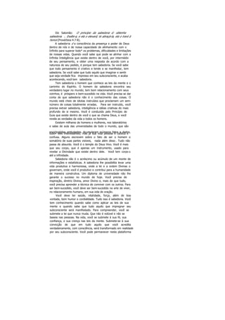 Diz Salomão: O princípio da sabedoria é: obtenha
sabedoria. .. Exalte-a, e ela o elevará; te abraçá-la, ela o trará à
honra (Provérbios 4:7-8).
A sabedoria é a consciência da presença e poder de Deus
dentro de nós e de nossa capacidade de alinhamento com o
Infinito para superar todo* os problemas, dificuldades e limitações
de nossas vidas. Quando você sabe que pode se alinhar com a
Infinita Inteligência que existe dentro de você, por intermédio
de seu pensamento, e obter uma resposta de acordo com a
natureza de seu pedido, é porque tem sabedoria. Se você sabe
que todo pensamento é criativo e tende a se manifestar, tem
sabedoria. Se você sabe que tudo aquilo que imaginar e sentir
que seja verdade fica impresso em seu subconsciente, e acaba
acontecendo, você tem sabedoria.
Tem sabedoria o homem que conhece as leis da mente e o
caminho do Espírito. O homem da sabedoria encontra seu
verdadeiro lugar no mundo; tem bom relacionamento com seus
vizinhos; é próspero e bem-sucedido na vida. Você precisa se dar
conta de que sabedoria não é o conhecimento das coisas. O
mundo está cheio de idiotas instruídos que proclamam um sem-
número de coisas totalmente erradas. Para ser instruído, você
precisa extrair sabedoria, inteligência e idéias criativas do mais
profundo de si mesmo. Você é conduzido pelo Princípio de
Guia que existe dentro de você e que se chama Deus, e você
revela as verdades da vida a todos os homens.
Existem milhares de homens e mulheres, nos laboratórios
e salas de aula das universidades de todo o mundo, que são
enciclopédias ambulantes. Acumularam inúmeros fatos e dados,todo» eles interessantes; mas já sua vida pessoal é caótica e
confusa. Alguns escrevem sobre o fato de ser o homem o
somatório de suas partes visíveis, nada além disso . Tudo não
passa de absurdo. Você é o templo do Deus Vivo. Você é mais
que seu corpo, que é apenas um instrumento, usado para
revelar a Divindade que existe dentro dele. Você tem corpo s
até a infinidade.
Sabedoria não é o acréscimo ou acúmulo de um monte de
informações e estatísticas. A sabedoria lhe possibilita levar uma
vida produtiva e harmoniosa, onde a lei e a ordem Divinas o
governam, onde você é produtivo e contribui para a humanidade
de maneira construtiva. Um diploma de universidade não lhe
garante o sucesso no mundo de hoje. Você precisa de
inspiração, diretriz Divina, amor Divino e, mais do que tudo,
você precisa aprender a técnica de conviver com os outros. Para
ser bem-sucedido, você deve ser bem-sucedido na arte de viver,
no relacionamento humano, em sua vida de oração.
Você deve ter saúde, vitalidade, força, além de boa
vontade, bom humor e cordialidade. Tudo isso é sabedoria. Você
tem conhecimento quando sabe como aplicar as leis de sua
mente e quando sabe que tudo aquilo que impregnar seu
subconsciente será manifestado. Para compreender, você se
submete a lei que nunca muda. Que não é volúvel e não se
baseia nas pessoas. Na vida, você se submete à sua fé, sua
confiança, e sua crença nas leis da mente. Submete-se à sua
convicção de que em tudo aquilo que você acredita
verdadeiramente, com consciência, será transformado em realidade
por seu subconsciente. Você pode permanecer nesta plataforma
 