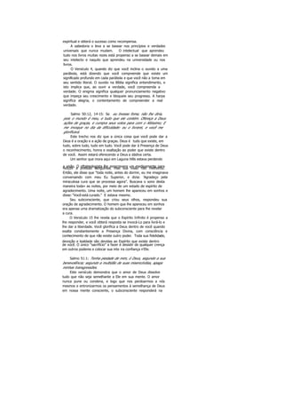 espiritual e obterá o sucesso como recompensa.
A sabedoria o leva a se basear nos princípios e verdades
universais que nunca mudam. O intelectual que aprendeu
tudo nos livros muitas rezes está propenso a se basear demais em
seu intelecto e naquilo que aprendeu na universidade ou nos
livros.
O Versículo 4, quando diz que você inclina o ouvido a uma
parábola, está dizendo que você compreende que existe um
significado profundo em cada parábola e que você não a toma em
seu sentido literal. O ouvido na Bíblia significa entendimento, e
isto implica que, ao ouvir a verdade, você compreenda a
verdade. O enigma significa qualquer pronunciamento negativo
que impeça seu crescimento e bloqueie seu progresso. A harpa
significa alegria, o contentamento de compreender a real
verdade.
Salmo 50:12, 14-15: Se eu tivesse fome, não lhe diria,
pois o mundo é meu, e tudo que ele contém. Ofereça a Deus
ações de graças, e cumpra seus votos para com o Altíssimo; E
me invoque no dia da dificuldade: eu o livrarei, e você me
glorificará.
Este trecho nos diz que a única coisa que você pode dar a
Deus é a oração e a ação de graças. Deus é tudo que existe, em
tudo, sobre tudo, tudo em tudo. Você pode dar à Presença de Deus
o reconhecimento, honra e exaltação ao poder que existe dentro
de você. Assim estará oferecendo a Deus a dádiva certa.
Um senhor que mora aqui em Laguna Hills estava perdendo
a visão. O oftalmologista lhe prescrevera um medicamento parareduzir a pressão sangüínea, mas sua visão não melhorou.
Então, ele disse que "toda noite, antes do dormir, eu me imaginava
conversando com meu Eu Superior, e dizia: 'Agradeço pela
miraculosa cura que se processa agora". Buscava o sono desta
maneira toda» as noites, por meio de um estado de espírito de
agradecimento. Uma noite, um homem lhe apareceu em sonhos e
disse: "Você está curado." E estava mesmo.
Seu subconsciente, que criou seus olhos, respondeu sua
oração de agradecimento. O homem que lhe apareceu em sonhos
era apenas uma dramatização do subconsciente para lhe revelar
a cura.
O Versículo 15 lhe revela que o Espírito Infinito é propenso a
lhe responder, e você obterá resposta se invocá-Lo para livrá-lo e
lhe dar a liberdade. Você glorifica a Deus dentro de você quando
exalta constantemente a Presença Divina, com consciência e
conhecimento de que não existe outro poder. Toda sua fidelidade,
devoção e lealdade são devidas ao Espírito que existe dentro
de você. O único "sacrifício" a fazer é desistir de qualquer crença
em outros poderes e colocar sua inte ira confiança n'Ele.
Salmo 51:1: Tenha piedade de mim, ó Deus, segundo a sua
benevolência; segundo a multidão de suas misericórdias, apaga
minhas transgressões.
Este versículo demonstra que o amor de Deus dissolve
tudo que não seja semelhante a Ele em sua mente. O amor
nunca pune ou condena, e logo que nos perdoarmos a nós
mesmos e entronizarmos os pensamentos à semelhança de Deus
em nossa mente consciente, o subconsciente responderá na
 