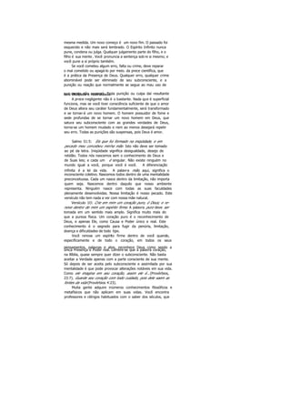 mesma medida. Um novo começo é um novo fim. O passado foi
esquecido e não mais será lembrado. O Espírito Infinito nunca
pune, condena ou julga. Qualquer julgamento parte do filho, e o
filho é sua mente . Você pronuncia a sentença sob re si mesmo; e
você pune a si próprio também.
Se você cometeu algum erro, falta ou crime, deve reparar
o mal cometido ou apagá-lo por meio. da prece científica, que
é a prática da Presença de Deus. Qualquer erro, qualquer crime
abominável pode ser eliminado de seu subconsciente, e a
punição ou reação que normalmente se segue ao mau uso de
sua mente não ocorrerá. Toda punição ou culpa daí resultanteserá dissipada e neutralizada.
A prece negligente não é o bastante. Nada que é superficial
funciona, mas se você tiver consciência suficiente de que o amor
de Deus altera seu caráter fundamentalmente, será transformado
e se tornar-á um novo homem. O homem possuidor de fome e
sede profundas de se tornar um novo homem em Deus, que
satura seu subconsciente com as grandes verdades de Deus,
torna-se um homem mudado e nem ao menos desejará repetir
seu erro. Todas as punições são suspensas, pois Deus é amor.
Salmo 51:5: Eis que fui formado na iniqüidade, e em
pecado meu concebeu minha mãe. Isto não deve ser tomado
ao pé da letra. Iniqüidade significa desigualdade, desejo de
retidão. Todos nós nascemos sem o conhecimento de Deus e
de Suas leis; e cada um é singular. Não existe ninguém no
mundo igual a você, porque você é você. A diferenciação
infinita é a lei da vida. A palavra mãe, aqui, significa o
inconsciente coletivo. Nascemos todos dentro de uma mentalidade
preconceituosa. Cada um nasce dentro da limitação, não importa
quem seja. Nascemos dentro daquilo que nosso ambiente
representa. Ninguém nasce com todas as suas faculdades
plenamente desenvolvidas. Nossa limitação é nosso pecado. Este
versículo não tem nada a ver com nossa mãe natural.
Versículo 1O: Crie em mim um coração puro, ó Deus; e re-
nove dentro de mim um espírito firme. A palavra puro deve ser
tomada em um sentido mais amplo. Significa muito mais do
que a pureza física. Um coração puro é o reconhecimento de
Deus, e apenas Ele, como Causa e Poder único e real. Este
conhecimento é o segredo para fugir da penúria, limitação,
doença e dificuldades de todo tipo.
Você renova um espírito firme dentro de você quando,
especificamente e de todo o coração, em todos os seus
pensamentos, palavras e atos, reconhece Deus como sendo a
única Presença e Poder real. Lembre-se que a palavra coração,
na Bíblia, quase sempre quer dizer o subconsciente. Não basta
aceitar a Verdade apenas com a parte consciente de sua mente.
Só depois de ser aceita pelo subconsciente e assimilada por sua
mentalidade é que pode provocar alterações notáveis em sua vida.
Como ele imagina em seu coração, assim ele é...(Provérbios,
23:7). Guarde seu coração com todo cuidado, pois dele saem as
fontes da vida (Provérbios 4:23).
Muita gente adquire inúmeros conhecimentos filosóficos e
metafísicos que não aplicam em suas vidas. Você encontra
professores e clérigos habituados com o saber dos séculos, que
 