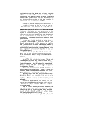 concordam com isso, mas ainda assim continuam frustrados e
infelizes na vida. Dizem e fazem coisas sem sentido. Todo seu
conhecimento não passa de opinião; é apenas conhecimento
intelectual. Para que funcione na vida diária, é preciso que seja
um conhecimento do co-ração, ou que seja implantado no
subconsciente antes que comece a se manifestar.
Salmo 55: Os versículos principais são os de número 17 e 22.
Versículo 17: No final da tarde, de manhã, ao meio-dia,
farei minha prece e meu clamor; e ele ouvirá minha voz. O
salmista reza três vezes ao dia. Trata-se de excelenteprocedimento, porque todos nós somos bombardeados pela
mentalidade massificada, com seus pensamentos de toda
espécie, em sua maioria negativos, que se infiltram em nossa
mente durante o decorrer do dia. Saturando nosso subconsciente
com as verdades eternas de manhã, de tarde e de noite,
neutralizamos a maior parte destes venenos letais com nossa
prece constante.
Versículo 22: Deposite sua carga no Senhor, e ele o
sustentara: nunca permitirá que o justo seja abalado. Você
deposita sua carga quando transfere seu desejo ou exigência
para o mais profundo de sua mente, que é pleno de sabedoria e
inteligência para fornecer uma resposta subjetiva. Você sabe
quando deposita sua carga porque a mente fica em paz, e sabe
que a resposta virá como a semente depositada no solo, que
frutifica à sua maneira.
O justo é aquele que utiliza a lei de maneira certa.
Pensa certo, faz certo, age certo e sente certo. O justo sente-
se em unidade com o Infinito e entrega sua fidelidade a Deus
e Sua lei.
Salmo 57:1: Seja misericordioso comigo, ó Deus, seja
misericordioso; pois minha alma confia no Senhor; sim, à
sombra de suas asas terei refúgio, até que essas calamidades
sejam ultrapassadas. O tema em questão é a misericórdia de
Deus e a confiança n'Ele. São o terreno seguro em qualquer
circunstância ou condição.
Quando nos conscientizamos da Verdade, mesmo que em
pequeno alcance, o problema começa a se diluir e a cura se torna
aparente. Esta é a misericórdia que recebemos, Deus cura e,
portanto, é o agente e distribuidor da misericórdia.
À sombra de suas asas terei refúgio significa viver sob a
proteção de Deus. É uma expressão oriental para representar
segurança e proteção. Á sombra é considerada um abrigo do solno Extremo Oriente "a sombra de um rochedo numa terra
esgotada".
Versículo 4: Minha alma está entre os leões: estou bem
no mão deles, que são atiçados para devorar mesmo os filhos
do homem; seus dentes são lanças e flechas, e sua língua
uma espada afiada.
Pode ser que você enfrente um problema gigantesco e não
veja saída para ele, mas o Poder Onipotente conhece a saída.
Uma pintura antiga no baralho do Tarot mostra uma linda
donzela fechando a boca de um leão sem qualquer esforço.
Isto sugere o poder de intuição do Espirito.
Versículo 7: Firme está meu coração, ó Deus, firme está
 