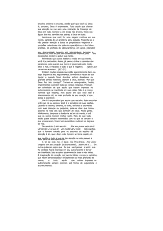 envolve, encerra e circunda, aonde quer que você vá. Deus
é; portanto, Deus é onipresente. Tudo aquilo que chamar
sua atenção na rua será uma indicação da Presença de
Deus em tudo. Comece a ver bocas nas árvores, hinos nas
águas dos rios. sermões nas pedras, e Deus em tudo.
Lembre-se que você faz uma viagem contínua em sua
mente, partindo de um problema até a solução. Proponha-se a
não prestar atenção a todos os prognósticos negativos e
previsões calamitosas dos videntes apocalípticos e dos falsos
profetas. Os profetas do obscurantismo, em geral, estendem
seu desconsolado lamento em intermináveis lamúrias e,ouvindo-a s, você se guia pelo conselho dos impuros, pois tais
declarações tendem a poluir sua mente.
Permitindo que outros instilem o medo em sua mente,
você fica confundido. Assim, já passa a trilhar o caminho dos
pecadores, pois quando sua mente é governada pelo medo,
atrai o mal, o fracasso e tudo o que é negativo. Aquilo que
receio me acontece... (Jó 3:25).
Existem muitas pessoas que estão aparentemente bem, ou
seja. seguem as leis, regulamentos, cerimônias e rituais de sua
igreja: e quando ficam doentes, sofrem dissabores ou
grandes perdas materiais, clamam a Deus, dizendo: "Por que
Deus fez isto comigo?" Tornam-se amargurados, hostis,
impertinentes e perdem todas as crenças religiosas. Precisam
ser advertidos de que aquilo que trazem impresso no
subconsciente se manifesta em suas vidas. Não é a crença
nominal que importa, mas aquilo em que você real e
sinceramente crê, no mais profundo de seu coração, é que
passa a acontecer.
Você é responsável por aquilo que escolhe. Pode escolher
entre ser rei ou escravo. Você é o somatório de suas opções.
Quando te lastima, lamenta, se irrita, enfurece e atormenta
com suas doenças ou prejuízos, pode-se dizer que tomou
assento na roda dos que zombam de Deus. Muita gente,
infelizmente, despreza e desdenha as leis da mente, e crê
que os outros tiveram melhor sorte. Mais do que tudo,
estão quase sempre ressentidos com os que os cercam e
que prosperaram, foram bem-sucedidos e subiram os degraus
da vida.
No versículo 2 está escrito: Mas seu prazer está na lei
do Senhor, e na sua lei ele medita dia e noite. Isto significa
que o homem voltado para os assuntos do espírito dá
atenção à lei, quer dizer, este homem se torna aquilo em
que medita, e tudo a que ele der atenção na vida passará afazer parte de sua experiência.
A lei da vida nos é dada nos Provérbios. Pois como
imagina em seu coração (subconsciente), assim ele é. . . Em
outras palavras, seja o que for que você pensar e sentir que
for verdade ficará impresso em seu subconsciente e tornar-
se-á realidade. Isto se aplica igualmente às boas e más idéias.
A imaginação do coração representa idéias, crenças e opiniões
que foram personalizadas e incorporadas ao mais profundo da
mente, e tudo aquilo que estiver impresso no
subconsciente sempre ocorrerá sob forma de experiência e
acontecimentos.
 