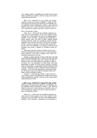 meu coração; cantarei e louvarei.Tendo seu coração firme em Deus,
todos os problemas se resolvem, você fica em paz e pode cantar a
canção silenciosa do triunfo.
Salmo 61:4: Continuarei em seu templo para sempre;
confiarei no abrigo de suas asas. (Selá.)Você é o templo de Deus.
Você repousa e fica seguro sob as asas da fé e da imaginação, que
lhe possibilitam flutuar mentalmente e habitar o lugar secreto do
Altíssimo, onde tudo é bem-aventurança, harmonia e paz. Lá
você é inatacável por qualquer mal, pois o invólucro do amor de
Deus o circunda todo o tempo.
Salmo 62:1-2: Minha alma tem verdadeira esperança em
Deus; dele vem minha salvação. Só ele é meu rochedo e minha
salvação; ele é minha defesa, não serei muito abalado.A palavra
salvação é muito conhecida, e geralmente mal interpretada. A
palavra aparece umas 13O vezes na Bíblia. Salvação significa
harmonia envolvente, saúde, paz e abundância. Quando você tem
vitalidade e força, encontrou seu lugar no mundo, faz o que gosta
de fazer, e quando se expressa no mais alto nível, quando está
livre do medo e da superstição, e se apropria a cada dia de sua
Divindade, você possui a salvação no verdadeiro sentido da
palavra.
Todas estas coisas são o desejo do Infinito para com você.
Volte seus pensamentos para Deus e torne-se um canal da Presença
Divina. Recuse-se a dar poder a qualquer coisa criada e as
maravilhas acontecerão em sua vida.
Versículo 5: Espere somente em Deus, minha alma, pois nela
coloco minha expectativa.Olhe para a Presença de Deus que existe
dentro de você e reconheça Deus como a Origem de todas as
bênçãos da vida. Você espera dádivas maravilhosas do Infinito e,
de acordo com a sua expectativa, lhe serão dadas. Você ficará
desapontado se esperar de outros homens progresso, promoção,
honra, reconhecimento e compensação financeira. Voltando-se para
o Infinito e solicitando seu bem, o Espírito honrae torna válida sua
solicitação. Você nunca ficará desapontado, porque pode confiar
que ele fechará a boca de um leão sem qualquer esforço. Isto
sugere o poder de intuição do Espirito.
Versículo 7: Firme está meu coração, ó Deus, firme está
meu coração; cantarei e louvarei.Tendo seu coração firme em Deus,
todos os problemas se resolvem, você fica em paz e pode cantar a
canção silenciosa do triunfo.
Salmo 61:4: Continuarei em seu templo para sempre;
confiarei no abrigo de suas asas. (Selá.)Você é o templo de Deus.
Você repousa e fica seguro sob as asas da fé e da imaginação, que
lhe possibilitam flutuar mentalmente e habitar o lugar secreto do
Altíssimo, onde tudo é bem-aventurança, harmonia e paz. Lá
você é inatacável por qualquer mal, pois o invólucro do amor de
Deus o circunda todo o tempo.
Salmo 62:1-2: Minha alma tem verdadeira esperança em
Deus; dele vem minha salvação. Só ele é meu rochedo e minha
salvação; ele é minha defesa, não serei muito abalado.A palavra
salvação é muito conhecida, e geralmente mal interpretada. A
 
