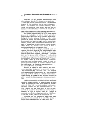 CAPÍTULO 1O - Esclarecimentos sobre os Salmos 68, 69, 7O, 71, 72,
74 e 75
Salmo 68:1: Que Deus se levante, que seus inimigos sejam
dispersados; que fujam também de sua presença aqueles que
o odeiam. Este versículo, como outros, precisa ser interpretado
do ponto de vista psicológico. Odiar a Deus, na linguagem
bíblica, é não reconhecer nem considerar a Presença Divina e
rejeitar Deus totalmente. Muitos pensam que Deus não tem
inimigos, mas Deus é Verdade, e os inimigos da Verdade são o
medo, o ódio, maus desejos, inveja, ansiedade, acomodamento,e todos os outros pensamentos e atitudes negativas.
Deus é parte invisível de você, isto é, sua mente, espírito,
pensamento, imaginação e os poderes criativos que existem
dentro de você. Dê-se conta de que Deus é a Mente Infinita,
Inteligência Infinita, Sabedoria Ilimitada e Poder Infinito
disponível de imediato para você a todo momento. Há tanto de
Deus dentro de você quanto conseguiu recolher no caminho da
sabedoria, verdade, beleza, alegria e amor. Os inimigos de Deus
estão em nossa própria mente e precisamos erradicar o medo,
aflição, dúvida, etc, elevando nosso conceito de Deus e
permitindo a passagem do sol do amor de Deus.
Versículo 2: Como a fumaça é dissipada, assim os
disperse; como a cera derrete ao fogo, assim pereçam os maus
diante da presença de Deus. Os maus são aqueles que se
permitem pensamentos negativos e destrutivos. Costuma-se
dizer que tais pessoas estão enfeitiçadas. O medo, dúvida,
ansiedade e outros pensamentos negativos são completamente
destruídos diante da lua e do amor de Deus. O medo é a nuvem
que encobre o brilho do sol do amor de Deus. Os homens
construíram seus demônios pessoais a partir do medo no
passado, presente e no futuro. As coisas que os homens temem
são irreais. Apenas o Ser Único é real. Apenas o Ser Único é a
lei. Apenas o Ser Único é a Verdad e.
Versículo 4: Cantem a Deus, louvem o seu nome;
exaltem aquele que cavalga sobre as nuvens. Seu nome é
JAH, exultem diante dele. "Seu nome é Jah" é uma referência
direta aos segredos do Tetragrammaton. Jah é uma contração de
Jeová, cujo significado profundo foi a tônica da mística hebraica
durante séculos. A aplicação de seu significado profundo traz
glória e beleza à vida daqueles que usam este poder de maneira
certa.
O significado profundo do nome é o fundamento sobre o qual
repousa a estrutura completa da literatura bíblica. A palavra
"Jeová" é composta de quatro letras hebraicas e encerra o
mistério da Bíblia. Todo o enredo da criação se relaciona com
este nome. A primeira letra, Yod, representa o Absoluto, o EU
SOU, o Espírito Vivo que existe dentro de você, às vezes
chamado de consciência descondicionada, conhecimento, a
totalidade da qual se srcinam todos BB estados de
condicionamento. Em terminologia mais moderna, Yod é Deus,
ou o EU SOU, Ser Puro, o Princípio de Vida dentro de você.
A segunda letra, He, representa o desejo, idéia, plano,
propósito, às vezes chamada de o único Filho gerado, a
imagem mental que você formou, um quadro mental claro.
 