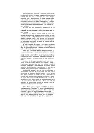 A terceira letra, Vau, representa o sentimento, amor, emoção,
animação, pelo que você anima e dá vida a seu desejo, sentindo a
realidade dele. Vau é a sua convicção, que une o desejar
consciente com o próprio desejo. Em outras palavras, você
sente unidade com seu desejo. Faça como uma atriz que
imagina estar fazendo o que deseja ardentemente; e, à medida
que impregna seu subconsciente com a realidade daquilo tudo,
une-se com seu desejo, eleva até ele o Vau, e faz com que se
torne realidade.
A quarta letra, He, representa a manifestação de sua
encarnação ou impressão subjetiva. Esta é a maneira pelaqual todas as coisas são feitas. Nada que é feito foi feito de
outra maneira.
Versículo 13: Embora tenham estado no curral das
ovelhas, logo serão como as asas da pomba cobertas de prata,
com penas cor-de-ouro. A pomba é o símbolo da paz interior e do
despertar espiritual. Este é um versículo de maravilhoso
encorajamento. Os erros do passado não são um obstáculo para
sua regeneração espiritual e seu poder de mover-se para a
frente, para cima e para Deus.
A prata significa seu desejo e as penas cor-de-ouro
significam que você pode se cobrir com as vestes da glória, e a
partir dai experimentar o poder e a glória do Infinito dentro de
você, transformando-se em novo ser.
Salmo 69:9: Pois o zelo pela sua causa me consumiu, e
o» insultos daqueles que o insultam caíram sobre mim. Usar de
coerção mental ou tentar forçar as coisas provoca a lei doesforço reverso, e você obtém o oposto daquilo que pedia em
suas preces. O esforço descontraído é a maneira eficiente de se
rezar, pois na paz e na confiança repousa sua força de todas as
horas.
Versículo 1O: Se chorei, e castiguei minha alma com o
jejum, foi em meu próprio prejuízo. Chorar, castigar e criticar a
ai próprio por causa das faltas atrai mais carência, limitação e
sofrimento. A autocrítica e autocondenação são venenos mentais
destrutivos que debilitam seu organismo como um todo. Sinta a
realidade de seu desejo e caminhe na luz que é sua agora.
Versículo 3O: Louvarei o nome de Deus com cânticos, e o
engrandecerei com ações de graças. Quanto mais cedo você se
conscientizar da verdadeira natureza de Deus, o "Único Sempre
Vivo, Todo Sabedoria, o Espírito de Vida e Felicidade do
Universo", e se rejubilar nestas maravilhas com cânticos e ações
de graças, mais cedo ocorrerão maravilhas em sua vida e
descobrirá que todas as suas preces são respondidas dentro da lei
e da ordem Divinas. Esta Presença e Poder em você não
dependem de determinadas formas de devoção, mas da
verdadeira devoção, a que vem do coração.
Salmo 7O:4: Que se alegrem e rejubilem no Senhor
todos aqueles que o procuram; e os que amam sua salvação
digam sempre; Deus seja engrandecido! Este versículo é a
chave para a leitura dos Salmos. Você é aconselhado a se
volt ar p ara a Pr esenç a de Deus com a legria e content amento,
para que Deus seja engrandecido, isto é, para que tenhamos
cada vez mais consciência de que Ele é onipotente e
 