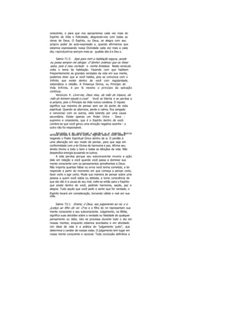 onisciente, e para que nos apropriemos cada vez mais do
Espírito de Vida e Felicidade, alegrando-nos com todas as
obras de Deus. O Espírito, ou Deus, se alegra com seu
próprio poder de auto-expressão e, quando afirmamos que
estamos expressando nossa Divindade cada vez mais a cada
dia, reproduzimos sempre mais as qualida des d e Deu s.
Salmo 71:3: Seja para mim a habitação segura, aonde
eu possa sempre me abrigar. O Senhor ordenou que eu fosse
salvo, pois é meu rochedo e minha fortaleza. Neste versículo
volta o tema da habitação. Fazendo com que habitem
freqüentemente as grandes verdades da vida em sua mente,
podemos dizer que ai você habita, pois se comunica com o
Infinito que existe dentro de você com regularidade,
sistemática e retidão. A Presença Divina, ou Princípio de
Vida Infinita, é por Si mesmo o princípio da salvação
contínua.
Versículo 4: Livre-me, Deus meu, da mão do impuro, da
mão do homem injusto e cruel. Você se liberta e se perdoa a
si próprio, pois o Princípio da Vida nunca condena. O injusto
significa sua maneira de pensar sem ser do ponto de vista
espiritual. Quando se aborrece, perde a calma, fica zangado
e rancoroso com os outros, está lutando por uma causa
secundária. Existe apenas um Poder Único - Deus -
supremo e onipotente, que é o Espírito dentro de você.
Lembre-se que você gerou uma emoção negativa sozinho - o
outro não foi responsável.
Aprenda a lei espiritual e perdoe a si mesmo. Nuncaatribua perdas e danos a outros. Agindo assim, você estará
negando o Poder Espiritual Único dentro de si. O perdão é
uma alteração em seu modo de pensar, para que seja em
conformidade com a lei Divina de harmonia e paz. Afirme seu
direito Divino a todo o bem e todas as bênçãos da vida. Não
desperdice energia acusando os outros.
A vida perdoa porque seu subconsciente inverte a ação
dele em relação a você quando você passa a dominar sua
mente consciente com os pensamentos semelhantes a Deus.
Não importa quantas faltas ou erros você tenha cometido, a lei
responde a partir do momento em que começa a pensar certo,
fazer certo e agir certo. Mude sua maneira de pensar sobre uma
pessoa a quem você odeia ou detesta, e tome consciência de
que ela não é a causa de seu mal; volte-se então para o Espírito
que existe dentro de você, pedindo harmonia, saúde, paz e
alegria. Tudo aquilo que você pedir e sentir que for verdade, o
Espírito levará em consideração, tornando válido e real em sua
vida.
Salmo 72:1: Ensine, ó Deus, seu julgamento ao rei, e a
justiça ao filho do rei. O rei e o filho do rei representam sua
mente consciente e seu subconsciente. Julgamento, na Bíblia,
significa suas decisões sobre a verdade ou falsidade de qualquer
pensamento ou idéia. Isto se processa durante todo o dia em
nossas mentes, enquanto estamos acordados e em atividade.
Um ideal de vida é a prática do "julgamento justo", que
determina o caráter de nossas vidas. O julgamento tem lugar em
nossa mente consciente e racional. Toda conclusão definitiva a
 