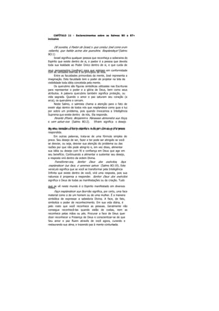 CAPÍTULO 11 - Esclarecimentos sobre os Salmos 8O a 87»
inclusive
Dê ouvidos, é Pastor de Israel, o que conduz José como a um
rebanho, que habita acima dos querubins. Resplandeça! (Salmo
8O:1)
Israel significa qualquer pessoa que reconheça a soberania do
Espírito que existe dentro de si, e pastor é a pessoa que devota
toda sua lealdade ao Poder Único dentro de si, e que cuida de
seus pensamentos (ovelhas) para que estejam em conformidadecom as verdades eternas e os princípios de vida.
Entre as faculdades primordiais da mente, José representa a
imaginação. Esta faculdade tem o poder de projetar na tela da
visibilidade toda idéia concebida pela mente.
Os querubins são figuras simbólicas utilizadas nas Escrituras
para representar o poder e a glória de Deus, bem como seus
atributos. A palavra querubins também significa proteção, ou
vida sagrada. Quando o amor e paz saturam seu coração (a
arca), os querubins o cercam.
Neste Salmo, o salmista chama a atenção para o fato de
existir algo dentro de todos nós que resplandece como guia e luz
por sobre um problema, pois quando invocamos a Inteligência
Suprema que existe dentro de nós, Ela responde.
Perante Efraim, Benjamim e Manasses demonstra sua força,
e vem salvar-nos (Salmo 8O:2). Efraim significa o desejo
de seu coração; Efraim significa a fé em Deus; e Manassessignifica desviar-se do problema e festejar com alegria a prece
respondida.
Em outras palavras, trata-se de uma fórmula simples de
prece. Seu desejo de ser, fazer e ter pode ser atingido se você
se desviar, ou seja, desviar sua atenção do problema ou das
razões por que não pode atingi-lo e, em vez disso, alimentar
sua idéia ou desejo com fé e confiança em Deus que age em
seu benefício. Continuando a alimentar e sustentar seu desejo,
a resposta virá dentro da ordem Divina.
Transforme-nos, Senhor Deus dos exércitos, faça
resplandecer tua face, e seremos salvos (Salmo 8O:19). Este
versículo significa que se você se transformar pela Inteligência
Infinita que existe dentro de você, virá uma resposta, pois sua
natureza é propensa a responder. Senhor Deus dos exércitos
significa o Deus de todas as manifestações ou da criação. Tudo
que se vê neste mundo é o Espirito manifestado em diversosníveis.
Faça resplandecer sua face não significa, por certo, uma face
material como a de um homem ou de uma mulher. É a maneira
simbólica de expressar a sabedoria Divina. A face, de fato,
simboliza o poder de reconhecimento. Em sua vida diária, é
pelo rosto que você reconhece as pessoas. Geralmente não
consegue reconhecê-las quando estão de costas, nem as
reconhece pelas mãos ou pés. Procurar a face de Deus quer
dizer reconhecer a Presença de Deus e conscientizar-se de que
Seu amor e paz fluem através de você agora, curando e
restaurando sua alma, e trazendo paz à mente conturbada.
 