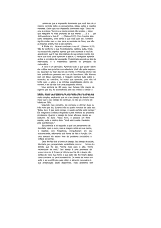 Lembre-se que a impressão dominante que você tem de si
mesmo controla todos os pensamentos, idéias, ações e reações
menores. Deixe que sua impressão dominante seja: "Deus me
ama e protege." Lembre-se desta verdade tão simples — deixe
que mergulhe no mais profundo de sua mente: . . .E s eja
feito conforme a tua fé. . . (Mateus 8:13). Crer é aceitar algo
como verdadeiro, viver sendo o que você quer ser. Também
significa estar vivo — vivo para as verdades de Deus, que são
as mesmas ontem, hoje e para sempre.
A Bíblia diz: Faça-se conforme a sua fé (Mateus 9:29).
Não diz conforme a sua fé protestante, católica, judia, hindu
ou boxista Não; significa apenas que tudo acontece a você de
acordo com sua fé nas leis criativas de sua própria mente, leis
essas que você pode aprender e aplicar. O navegador aprende
as leis e princípios da navegação. O eletricista aprende as leis da
eletricidade, e o matemático aprende os princípios da
matemática.
A vida é um princípio. Aprenda tudo o que puder sobre
ele e utilize este princípio com sabedoria. Você não pode esquivar-
se, esconder ou fugir das leis da mente. A Presença Divina não
tem preferências pessoais nem usa de favoritismo. Não lidamos
com um Deus caprichoso, e ninguém conhece tudo sobre o
Absoluto; ao contrário, há muito que aprender, pois não há
limite para a glória e as infinitas possibilidades dentro do
homem. A lei da vida é de uma progressão infinita.
Uma senhora de 8O anos, que fumava três maços de
cigarros por dia, foi aconselhada pelo seu médico a deixar o
hábito, devido a problemas de circulação. Ela me disse queachava muito difícil parar de fumar. Ensinei-lhe uma técnica
muito simples, explicando que se o seu desejo de desistir fosse
maior que o seu desejo de continuar, só isto já a livraria do
hábito em 75%.
Seguindo meu conselho, ela começou a afirmar duas ou
três vezes por dia, durante três ou quatro minutos de cada vez:
"Estou livre. A paz está comigo. A saúde perfeita está comigo."
Ela imaginava o médico elogiando-a pela melhora do problema
circulatório. Quando o desejo de fumar aflorava, devido ao
costume, ela dizia: "Estou livre", e passava um filme
mental, onde o médico dizia: "Você está curada. Parabéns
pela sua liberdade."
Ela conhecia a lei segundo a qual um pensamento de
liberdade após o outro, mais a imagem retida em sua mente,
e repetida com freqüência, mergulhariam em seu
subconsciente, retornando sob forma de fato e função. Em
uma semana ela estava livre do problema circulatório e
voltava ao normal.
Deus lhe fala sob a forma de desejo. Seu desejo de saúde,
felicidade, paz, prosperidade, estabilidade, amor e fartura é o
Infinito que lhe diz: "Venha mais para o alto. Tenho
necessidade de você." Seu desejo é uma promessa de
preenchimento. A Presença Infinita que lhe dá o desejo não
zomba de você. Sua fome e sua sede não lhe foram dadas
como zombaria ou para atormentá-lo. Os meios de matar sua
sede e as providências para obter o alimento necessário à
sua preservação estão disponíveis. Todo problema tem
 