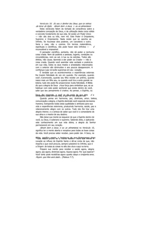 Versículo 10: Eu sou o Senhor teu Deus, que os retirou
da terra do Egito. Abram bem a boca, c eu os alimentarei.
Estes versículos falam da tomada de consciência sobre a
verdadeira concepção de Deus, e da utilização desta como sólido
e concreto fundamento de sua vida. Só existe um Poder Único
— não são dois ou três, nem mil. Este Poder é Onipotente,
Supremo e Onipresente. Nada existe que se oponha ao
Infinito. Se houvesse dois poderes, um cancelaria o outro.
Seria o caos, não o cosmos. Em termos matemáticos,
espirituais e científicos, não pode haver dois Infinitos — é
inconcebível e impossível.
O pensador científico, portanto, não dá poder a nenhuma
coisa criada. Nem dá poderes a pessoas, lugares, condições ou
circunstâncias, nem ao sol, à lua ou às estrelas. Todos são
efeitos, não causa. Aprenda a dar poder ao Criador — não à
coisa criada. Quando você assimilar esta verdade e praticá-la
em sua vida, todos os seus medos e ansiedades relacionados
com o exterior são diminuídos e aos poucos desaparecem. A
confiança e paz reinarão supremas em seu coração.
É verdade que os acontecimentos e experiências externas
lhe trazem felicidade de vez em quando. Por exemplo, quando
você é promovido, quando seu filho recebe um prêmio, quando
nasce mais um filho seu, ou quando você tira a sorte grande na
loteria; tudo isto pode lhe proporcionar muita felicidade. A Bíblia
diz que a alegria de Deus é sua força para simbolizar que, ao se
habituar com este poder senhorial que existe dentro de você,
sabe que seu pensamento é criativo. Ao pensar, o Espírito, ou
Deus, lhe responde, e você se dá conta de que esta é averdadeira causa em sua vida, a que lhe traz alegria real.
Quando pensa em harmonia, paz, diretrizes, amor, beleza,
comunicação e alegria, o Espírito dentrode você responde damesma
maneira, transpondo todas estas qualidades e atributos para sua
vida e experiências exteriores, produzindo harmonia, saúde, paz e
relacionamento alegre com os outros. Tudo isto lhe traz uma
alegria interior, e a certeza de saber que você é o comandante de
sua alma e o mestre de seu destino.
Não deixe sua mente se esquecer de que o Espírito dentro de
você, ou Deus, é soberano e supremo. Sabendo disto, e aplicando
este conhecimento em sua vida diária, a alegria do Senhor
permanecerá em seu coração.
Abram bem a boca, e eu os alimentarei, no Versículo 10,
significa ter a mente aberta e receptiva para todas as boas coisas
da vida. Você precisa saber receber, para poder dar. A boca, na
Bíblia, significa mente, e lembre-se de que Shakespeare disse:"Tudo estará pronto se a mente estiver." Abra sua mente e
coração ao influxo do Espírito Santo e dê-se conta de que, não
importa o que você procura, sempre subsistirá no Infinito, que é
a Origem de todas as coisas no alto dos céus e aqui na terra.
Prepare sua mente para receber a saúde agora, alegria
agora. paz agora, diretrizes agora, riqueza agora. Por que esperar?
Você tanto pode recebê-las agora quanto daqui a cinqüenta anos.
Peçam. que lhes será dado... (Mateus 7:7).
 