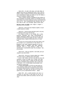 Salmo 82:6: Eu disse: São deuses, são todos filhos do
Altíssimo. Este trecho diz explicitamente quem é você. É filho do
Infinito, e todos os poderes da Presença de Deus estão dentro de
você. Conscientize-se daquilo que herdou de seu Pai Celeste, e
crescerá em sabedoria, verdade e beleza.
Todos os poderes, atributos e qualidades de Deus residem em
você, aguardando sua expressão. Observe as maravilhas que você
mesmo opera em sua vida à medida que avança, reconhecendo Deus
como seu Pai. Peça constantemente para expressar cada vez
mais, todos os dias, a sua Divindade. Agindo sempre assim,
todo seu mundo se fundirá como mágica à imagem esemelhança de sua meditação.
Salmo 83:2: Pois eis que seus inimigos se agitam, e os que
o odeiam ergueram a cabeça.
Salmo 83:3: Teceram tramas astuciosas contra o seu povo,
e conspiraram contra os que lhe são caros.
Os inimigos de Deus, ou da Verdade, são o medo,
ignorância, superstição, ódio, inveja, autocondenação, e
qualquer pensamento negativo. Os "que lhe são caros" são
aqueles que reconhecem sua unidade com Deus, e sabem que
a Presença Divina, o Espírito Infinito dentro de si, é o único
Poder.
Ao rezar por um ente querido que está muito doente, você
pode perceber que os pensamentos de medo afloram com
freqüência à sua mente, tentando dissuadi-lo de crer na
Presença Infinita e Benéfica. Você deve extirpá-los
afirmando: "Deus é a única Presença e Poder." Isto
neutraliza todo s os pensamentos nega tivos, de qualquer tipo ,
em sua mente.
Salmo 83:16: Cubra de vergonha o rosto deles, para que
busquem o seu nome, Senhor.
Salmo 83:18: Para que os homens saibam que o Senhor,
cujo nome é Jeová, é o altíssimo sobre a terra inteira.
Ao ler o 83.° Salmo, você tem uma idéia de como são
retribuídos os feitos do inimigo; mas o inimigo, como sabe,
está em sua própria mente. O desejo de Deus para todos,
inclusive os chamados homens perversos, não é a morte nem
a destruição, e sim a transformação da perversidade numa
vida gloriosa e cheia de paz.
O nome Jeová significa o EU SOU que existe dentro de
você, a Presença e Poder de Deus, seu próprio conhecimento,
a consciência descondicionada, o princípio de vida em você, a
sua realidade. Tudo aquilo que você ligar ao EU SOU, tudo
aquilo em q ue crer, experimentará na tela do espaço.
Salmo 84:3: Sim, o pardal encontrou uma casa, e a
andorinha um ninho para si, onde possa ter sua cria. Eu
encontrei seus altares, Senhor dos exércitos, meu Rei e meu
Deus.
 