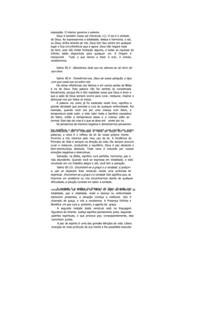 expressão. O interior governa o exterior.
Deus é também nosso sol (Versículo 11). O sol é o símbolo
de Deus. Ao expressarmos a totalidade, beleza e harmonia, o sol,
ou Deus, brilha através de nós. Deus tem Seu centro em qualquer
lugar e Sua circunferência aqui e agora. Deus não negará nada
de bom, pois não existe limitação alguma, e todas as riquezas do
Infinito estão disponíveis para qualquer um. A Origem é
inexaurível. Tudo o que temos a fazer é orar, e crendo,
receberemos.
Salmo 85:3: Abandonou toda sua ira, desviou-se do furor de
sua raiva.
Salmo 85:4: Transforme-nos, Deus da nossa salvação, e faça
com que cesse sua ira sobre nós.
Há várias referências nos Salmos e em outras partes da Bíblia
à ira de Deus. Esta palavra não faz sentido se considerada
literalmente, porque lhe é dito repetidas vezes que Deus é amor e
que a ação de Deus sempre ocorre para curar, restaurar, inspirar e
abençoar-nos por todos os meios.
A palavra ira, como já foi explicado neste livro, significa a
grande atividade que precede a cura de qualquer enfermidade. Por
exemplo, quando você ora por uma criança com febre, a
temperatura pode subir, e este calor mata a bactéria causadora
da febre; então a temperatura baixa e a criança volta ao
normal. Este tipo de crise é o que se deve ent ender por ira.
Se pensarmos de maneira negativa e alimentarmos pensamen-
tos maléficos e destrutivos, que provocam uma reação em nossosubconsciente, isto é chamado a raiva de Deus. Em outras
palavras, a raiva é o reflexo da lei de nossa própria mente.
Punimos a nós mesmos pelo mau uso da lei. A tendência do
Princípio de Vida é sempre na direção da vida; Ele sempre procura
curar e restaurar, produzindo o equilíbrio. Deus é paz absoluta e
bem-aventurança absoluta. Toda raiva é induzida por nossas
emoções negativas e destrutivas.
Salvação, na Bíblia, significa cura perfeita, harmonia, paz e
rida abundante. Quando você se expressa em totalidade, e está
envolvido em um trabalho alegre e útil, você tem a salvação.
Salmo 85:1O: Encontram-se a graça e a verdade; a justiça «
a paz se beijaram. Este versículo revela uma profunda lei
espiritual. Encontram-se a graça e a verdade. Isto significa que, se
tivermos um problema ou nos encontrarmos diante de qualquer
dificuldade, a solução consiste em saber a verdade.
A verdade é a prática da Presença de Deus. Quando nosconscientizamos da Presença de Deus, ou seja, da presença da
totalidade, paz e vitalidade, onde a doença ou enfermidade
estiverem presentes, a situação começa a melhorar. Isto é
chamado de graça, e nós a recebemos. A Presença Infinita e
Benéfica é a que cura e, portanto, o agente da graça.
A segunda metade deste versículo está na linguagem
figurativa do Oriente. Justiça significa pensamento justo, seguindo
padrões espirituais, o que provoca paz; conseqüentemente, elas
caminham juntas.
A paz de espírito é uma das grandes bênçãos da vida. Libera
energias do mais profundo de sua mente e lhe possibilita executar
 