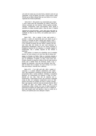uma série de coisas que, de outra forma, estariam acima de sua
capacidade. A paz de espírito cura tanto o corpo quanto o bolso.
Permite que as idéias criativas fluam por sua mente, e é a marca
registrada das mentes equilibradas.
Salmo 86:13: Pois grande é sua misericórdia para comigo;
e livrou minha alma das profundezas do inferno. Trata-se do
inferno construído por nós mesmos. Inferno significa servidão,
restrição, confinamento, todos auto-impostos, talvez devido à
ignorância ou falsos conceitos sobre o Deus do amor. O Espírito
responde aos que perguntam. Quer dizer que você pode selibertar da servidão ou limitação auto-impostas através da
exaltação de Deus no seu íntimo, com poderes para curar e
restaurar.
Salmo 86:5: Pois o Senhor é bom, está pronto a
perdoar, e cheio de misericórdia para com todos os que o
invocam. O Princípio da Vida o perdoa para sempre. Você o
experimenta quando se corta, e a Inteligência Infinita promove
a cura. Quando se queima, Ela vem reduzir o edema e lhe dar
uma nova pele. No minuto em que você entronizar os
pensamentos semelhantes a Deus em sua mente consciente, a
Inteligência Suprema flui em resposta, e a situação negativa é
transformada. Isto é perdão, segundo as leis mentais e
espirituais.
Você perdoa a si mesmo ao se identificar com as verdades
eternas. Um novo começo é um novo final. Não há tempo nem
espaço no Princípio da Mente. Mude no momento presente e
continue mudando, e seu futuro será seu pensamento presente
que se manifestará. O Espírito, ou Deus, nunca pune nem
condena. Quando co-meçamos a utilizar as leis da nossa mente de
acordo com o padrão Divino de harmonia, saúde e paz, o
passado fica esquecido e não será mais lembrado. Deus não
está no tempo nem no espaço. Um novo começo é um novo
final, pois começo e final são unos e idênticos.
Salmo 87:5: E de Sião será dito: Este e aquele lá
nasceram; e o próprio Altíssimo estabelecerá uma cidade
forte. Sião representa a consciência do amor de Deus, onde os
pensamentos altos e santos proliferam. Simboliza a consciência
espiritual, um conhecimento da Presença e Poder de Deus
atuando em sua vida. Tudo isto se relaciona com o
renascimento, a ressurreição do amor, paz, harmonia e inspiração
vindas do Alto. Um verdadeiro renascimento ocorre em Sião
quando você sente sua unidade com Deus e começa a pensar,
falar e agir segundo o ponto de vista doe princípios eternos. Sião é
a Cidade de Deus, sua própria mente, e todo o povo
(pensamentos, idéias, crenças, etc.) que lá habita reconhece a
supremacia do Espírito que existe dentro de você. A Cidade de
Deus está situada onde você glorifica a Deus no centro de si
mesmo, com poderes para curar, abençoar e inspirar.
 