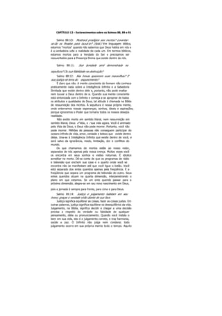 CAPÍTULO 12 - Esclarecimentos sobre os Salmos 88, 89 e 91
Salmo 88:1O: Mostrará prodígios aos mortos? Levantar-
se-ão os finados para louvá-lo? (Selá.) Em linguagem bíblica,
estamos "mortos" quando não sabemos que Deus habita em nós e
é a verdadeira vida e realidade de cada um. Em termos bíblicos,
estamos mortos para a Verdade do Ser e precisamos ser
ressuscitados para a Presença Divina que existe dentro de nós.
Salmo 88:11: Sua bondade será demonstrada na
sepultura? Ou sua fidelidade na destruição?
Salmo 88:12: Nas trevas aparecem suas maravilhas? E
sua justiça na terra do esquecimento?
É claro que não. A mente consciente do homem não conhece
praticamente nada sobre a Inteligência Infinita e a Sabedoria
Ilimitada que existe dentro dele e, portanto, não pode exaltar
nem louvar a Deus dentro de si. Quando sua mente consciente
está sintonizada com o Infinito e começa a se apropriar de todos
os atributos e qualidades de Deus, tal atitude é chamada na Bíblia
de ressurreição dos mortos. Á sepultura é nossa própria mente,
onde enterramos nossas esperanças, sonhos, ideais e aspirações,
porque ignoramos o Poder que tornaria todos os nossos desejos
realidade.
Não existe morte em sentido literal, nem ressurreição em
sentido literal, Deus é Vida, e i sua vida agora. Você é animado
pela Vida de Deus, e Deus não pode morrer. Portanto, você não
pode morrer. Milhões de pessoas não conseguem participar do
oceano infinito de vida, amor, verdade e beleza que existe dentro
delas. Una-se à Inteligência Infinita que existe dentro de você, e
será salvo da ignorância, medo, limitação, dor e conflitos do
mundo.
Os que chamamos de mortos estão ao nosso redor,
separados de nós apenas pela nossa crença. Muitas vezes você
os encontra em seus sonhos e visões noturnas. É idiotice
acreditar na morte. Dê-se conta de que os programas de rádio
e televisão que enchem sua casa e o quarto onde você se
encontra não se manifestam até que você ligue o botão. Você
está separado dos entes queridos apenas pela freqüência. É a
freqüência que separa um programa de televisão do outro. Seus
entes queridos atuam na quarta dimensão, interpenetrando o
plano em que estamos. Se um ente querido passar para a
próxima dimensão, alegre-se em seu novo nascimento em Deus,
pois a jornada é sempre para frente, para cima e para Deus.
Salmo 89:14: Justiça e julgamento habitam em seu
trono; graças e verdade virão diante de sua face.
Justiça significa equilibrar as coisas, fazer as coisas justas. Em
outras palavras, justiça significa equilibrar os desequilíbrios da vida.
Julgamento, na Bíblia, significa decidir e chegar a uma decisão
precisa a respeito da verdade ou falsidade de qualquer
pensamento, idéia ou pronunciamento. Quando você instala o
bem em sua vida, isto é o julgamento correto, e traz harmonia,
saúde e paz. O Infinito não julga nem condena; todo
julgamento ocorre em sua própria mente todo o tempo. Aquilo
 