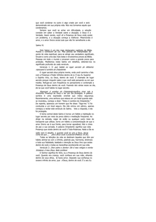 que você condenar no outro é algo criado por você e será
demonstrado em sua própria vida. Nós nos tornamos aquilo que
condenamos.
Sempre que você se achar em dificuldade, a solução
consiste em saber a Verdade sobre a situação; e Deus é a
Verdade. Assim sendo, você vê a Presença de Deus onde existe
um problema, e a situação começa a melhorar. Misericórdia é
amor, e o amor Divino anula tudo que não for semelhante a ele.
Salmo 91
Este Salmo é um dos mais destacados capítulos da Bíblia.
Muitos o conhecem de cor. Mas precisa ser interpretado do
ponto de vista espiritual, para se atingir seu verdadeiro significado.
Encare-o como uma das mais belas e envolventes preces da Bíblia.
Pessoas em todo o mundo o encaram como a grande prece para
proteção. Meditemos neste Salmo em detalhes, detendo-nos no
significado profundo de cada versículo.
Versículo 1: O que habita no lugar secreto do Altíssimo
repousará à sombra do Onipotente.
O lugar secreto ésua própria mente, onde você caminha e fala
com a Presença e Poder Infinitos dentro de si. É seu Eu Superior
o Espírito Vivo, ou Deus, dentro de você. É chamado de lugar
secreto porque ninguém sabe o que você está pensando ou em que
medita. Refugie-se com freqüência no pensamento e contemple a
Presença de Deus dentro de você. Fazendo isto várias vezes ao dia,
diz-se que você habita no lugar secreto.
Repousar à sombra do Onipotente significa viver sob a
ofuscante Presença de Deus e ser por Ela protegido. A palavra
sombra é uma expressão oriental que indica segurança.
Recentemente, uma senhora que estava em um hotel quando este
se incendiou, começa a dizer: "Estou à sombra do Onipotente."
De repente, apareceu um homem que lhe disse: "Siga-me." E foi
conduzida a um local seguro. Ela não entrou em pânico, apenas
começou a recitar este versículo do Salmo. Veio a resposta, e ela
foi protegida.
O tema central deste Salmo é tornar um hábito a habitação no
lugar secreto por meio da prece diária e meditação freqüente. Ao
dirigir na estrada, viajar de avião ou qualquer outro meio de
transporte que utilizar, torne um hábito a conscientização de que o
amor Divino vai à sua frente, para tornar agradável, feliz e cheia
de paz a sua jornada. A palavra Onipotente significa que esta
Presença que existe dentro de você é Toda-Poderosa. Nada a Ela se
opõe nem A desafia, e quando você se une a Deus, dá-se
conta de que ... para Deus tudo é possível (Mateus 19:26).
Todas as bênçãos da vida se destinam àqueles que têm por
hábito alinhar-se com o Infinito, pedindo paz, harmonia, diretrizes
e toda sua fidelidade, lealdade e devoção ao Deus Vivo que existe
dentro de você, e todas as maravilhas acontecerão em sua vida.
Versículo 2: Direi sobre o Senhor: Ele é meu refúgio e minha
fortaleza; é meu Deus, Nele confiarei.
O Senhor significa EU SOU, ou a Presença de Deus dentro de
você. Quando era criança, você confiava em sua mãe, olhando
dentro de seus olhos, lá havia amor. Deposite sua confiança no
oceano infinito de amor, que é Deus, dentro de você. É o seu Eu
 