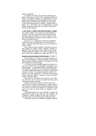 Superior, puro Espírito.
Um detetive me contou que recita este versículo para si
próprio muitas vezes ao dia. Por meio da habitação freqüente da
mente, ele conseguiu impregnar seu subconsciente com esta
grande verdade. Ressaltou que já fora alvejado, às vezes a curta
distância, sem que nenhuma bala o atingisse. Em certa ocasião,
a arma estava apontada para sua cabeça, o assassino puxou o
gatilho, mas a arma falhou. Ele crê implicitamente na grande
verdade incorporada neste Salmo, e sua crença foi confirmada.
Ele tem uma vida tranqüila.
Ao afirmar a verdade deste segundo versículo, o escudoinvisível de Deus o envolve, tornando-o impermeável a qualquer
mal. Confie no Infinito, sem se preocupar com as aparências, e
encontrará o caminho, a saída. Afirme com confiança: "Deus se
preocupa comigo, Ele conhece e me revela a resposta." Você
deve, então, depositar sua confiança no amor de Deus, em vez do
perigo ou dificuldade imin ente.
Versículo 3 e 4: Certamente Ele o livrará da armadilha do
caçador de pássaros, e da peste nociva. Ele o cobrirá com suas
penas, e sob suas asas estará seguro, pois sua verdade será
escudo e defesa.
Esses versículos são bem explícitos e demonstram que você
está protegido de qualquer doença contagiosa, infecciosa ou
epidêmica, além dos venenos morais. Além do mais, estará
também protegido dos vigaristas, ou do caçador de pássaros, que
tenta montar uma armadilha para roubar seus bens ou sua
poupança por meio de negócios fraudulentos. Seu Eu Superior oalertará e despertará para que não caia nas ciladas.
Muitas pessoas me contaram que, durante epidemias de
gripe, foram protegidas por completo habitando nas promessas
destes versículos. O pássaro protege sua cria cobrindo-a com suas
asas; os filhotes ficam livres do perigo.
Um homem, que fora falsamente acusado de influenciar «eu
pai, que lhe legara todas as propriedades, permaneceu com a
grande verdade: ...sua verdadeserá escudo e defesa.Afirmava isto
com freqüência e, à medida que se amontoavam os contratempos
e as falsas acusações dos parentes, que avançava a burocracia, ele
continuava a reiterar: "Sua verdade será escudo e defesa." Os
parentes, que eram gananciosos e prestavam falso juramento,
ficaram gravemente doentes e retiraram a queixa. Ele estava
vingado: a verdade o libertou.
Versículos 5 e 6: Não temerá o terror noturno, nem a flecha
que voa de dia, nem a peste que se espalha nas trevas, nem a
destruição que grassa ao meio-dia.
Durma na noite da alma. Você nunca deve ir dormir sem
antes penetrar no espírito do perdão para si mesmo e todos os
outros. Liberte-os a todos em Deus edeseje-lhes as bênçãos da vida.
Uma criança que ver filmes de matanças ou ler histórias de crime,
guerra, etc, antes de dormir pode ter pesadelos e ficar
perturbada.
Faça questão de dormir em paz e despertar com alegria. Seu
subconsciente amplifica tudo aquilo que você depositar nele.
Contemple as grandes verdades de Deus antes de dormir e
repousará em paz e se sentirá descansado e refeito pela manhã.
A flecha que voa de dia e a destruição que grassa ao meio-dia
 