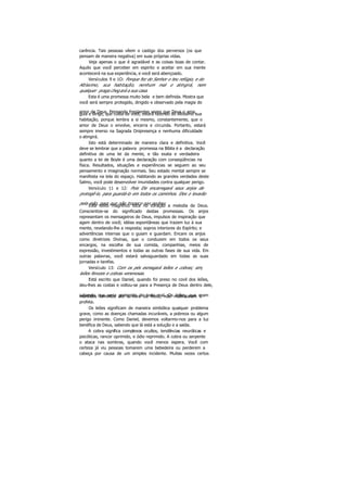 carência. Tais pessoas vêem o castigo dos perversos (os que
pensam de maneira negativa) em suas próprias vidas.
Veja apenas o que é agradável e as coisas boas de contar.
Aquilo que você perceber em espirito e aceitar em sua mente
acontecerá na sua experiência, e você será abençoado.
Versículos 9 e 1O: Porque fez do Senhor o teu refúgio, e do
Altíssimo, sua habitação, nenhum mal o atingirá, nem
qualquer praga chegará a sua casa.
Esta é uma promessa muito bela e bem definida. Mostra que
você será sempre protegido, dirigido e observado pela magia do
amor de Deus. Pensando freqüentes vezes que Deus o ama,guia e dirige, que cuida de você, estará fazendo do Altíssimo sua
habitação, porque lembra a si mesmo, constantemente, que o
amor de Deus o envolve, encerra e circunda. Portanto, estará
sempre imerso na Sagrada Onipresença e nenhuma dificuldade
o atingirá.
Isto está determinado de maneira clara e definitiva. Você
deve se lembrar que a palavra promessa na Bíblia é a declaração
definitiva de uma lei da mente, e tão exata e verdadeira
quanto a lei de Boyle é uma declaração com conseqüências na
física. Resultados, situações e experiências se seguem ao seu
pensamento e imaginação normais. Seu estado mental sempre se
manifesta na tela do espaço. Habitando as grandes verdades deste
Salmo, você pode desenvolver imunidades contra qualquer perigo.
Versículo 11 e 12: Pois Ele encarregará seus anjos de
protegê-lo, para guardá-lo em todos os caminhos. Eles o levarão
pela mão, para que não tropece nas pedras.Este texto magnífico toca no coração a melodia de Deus.
Conscientize-se do significado destas promessas. Os anjos
representam os mensageiros de Deus, impulsos de inspiração que
agem dentro de você; idéias espontâneas que trazem luz à sua
mente, revelando-lhe a resposta; sopros interiores do Espírito; e
advertências internas que o guiam e guardam. Encare os anjos
como diretrizes Divinas, que o conduzem em todos os seus
encargos, na escolha de sua comida, companhias, meios de
expressão, investimentos e todas as outras fases de sua vida. Em
outras palavras, você estará salvaguardado em todas as suas
jornadas e tarefas.
Versículo 13: Com os pés esmagará leões e cobras; sim,
leões ferozes e cobras venenosas.
Está escrito que Daniel, quando foi preso no covil dos leões,
deu-lhes as costas e voltou-se para a Presença de Deus dentro dele,
sabendo que seria protegido de todo mal. Os leões, que erammantidos famintos até a hora da festa, não maltrataram o
profeta.
Os leões significam de maneira simbólica qualquer problema
grave, como as doenças chamadas incuráveis, a pobreza ou algum
perigo iminente. Como Daniel, devemos voltarmo-nos para a luz
benéfica de Deus, sabendo que lá está a solução e a saída.
A cobra significa complexos ocultos, tendências neuróticas e
psicóticas, rancor oprimido, e ódio reprimido. A cobra ou serpente
o ataca nas sombras, quando você menos espera. Você com
certeza já viu pessoas tomarem uma bebedeira ou perderem a
cabeça por causa de um simples incidente. Muitas vezes certos
 