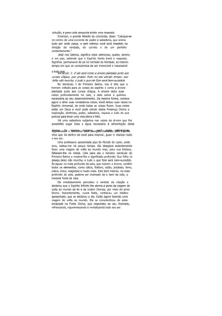 solução, e para cada pergunta existe uma resposta.
Emerson, o grande filósofo da concórdia, disse: "Coloque-se
DO centro de uma corrente de poder e sabedoria, que anima
tudo por onde passa, e sem esforço você será impelido na
direção da verdade, do correto e de um perfeito
contentamento."
Selá, nos Salmos, significa estar silencioso, quieto, sereno
e em paz, sabendo que o Espírito Santo trará a resposta.
Significa permanecer de pé no rochedo da Verdade, ao mesmo
tempo em que se conscientiza de ser invencível e inacessível
a todo mal.Versículo 3: E ele será como a árvore plantada junto aos
cursos d'água, que produz fruto no seu devido tempo; sua
folha não murcha, e tudo o que ele fizer será bem-sucedido.
No Versículo 3 do Primeiro Salmo, nos é dito que o
homem voltado para as coisas do espírito é como a árvore
plantada junto aos cursos d'água. A árvore deita suas
raízes profundamente no solo, e dele extrai a química
necessária ao seu desenvolvimento. Da mesma forma, comece
agora a olhar suas verdadeiras raízes. Você deitou suas raízes no
Espírito Universal, de onde todas as coisas fluem. Suas raízes
estão em Deus e você pode extrair desta Presença Divina a
inspiração, diretrizes, poder, sabedoria, riqueza e tudo de que
precisa para levar uma vida plena e feliz.
Há uma sabedoria subjetiva nas raízes da árvore que lhe
possibilita sugar toda a água necessária à alimentação desta
árvore. Da mesma maneira, você pode refrescar-se,rejuvenescer e aumentar suas energias clamando pelo Espírito
Vivo que há dentro de você para inspirar, guiar e vitalizar todo
o seu ser.
Uma professora aposentada aqui do Mundo do Lazer, onde
vivo, visitou-me há pouco tempo. Ela desejava ardentemente
fazer uma viagem de volta ao mundo mas, para sua tristeza,
faltavam-lhe os meios. Citei para ela o terceiro versículo do
Primeiro Salmo e mostrei-lhe o significado profundo: Sua folha (o
desejo dela) não murcha, e tudo o que fizer será bem-sucedido.
Ás águas no mais profundo do solo, que nutrem a árvore, contêm
todos os elementos, como cálcio, fósforo, sódio, potássio, ferro,
cobre, zinco, magnésio e muito mais. Este bem interior, no mais
profundo do solo, poderia ser chamado de o bem da vida, a
invisível fonte da vida.
Ela imediatamente percebeu o sentido da citação e
declarou que o Espírito Infinito lhe abriria a porta da viagem de
volta ao mundo da lei e da ordem Divinas, por meio do amor
Divino. Recentemente, numa festa, conheceu um médico
aposentado, que se declarou a ela. Estão agora fazendo uma
viagem de volta ao mundo. Ela se conscientizou de estar
enraizada na Fonte Divina, que respondeu ao seu chamado,
refrescando, rejuvenescendo e revitalizando todo seu ser.
 